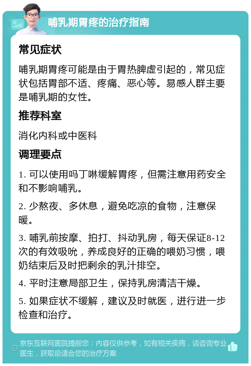 哺乳期胃疼的治疗指南 常见症状 哺乳期胃疼可能是由于胃热脾虚引起的，常见症状包括胃部不适、疼痛、恶心等。易感人群主要是哺乳期的女性。 推荐科室 消化内科或中医科 调理要点 1. 可以使用吗丁啉缓解胃疼，但需注意用药安全和不影响哺乳。 2. 少熬夜、多休息，避免吃凉的食物，注意保暖。 3. 哺乳前按摩、拍打、抖动乳房，每天保证8-12次的有效吸吮，养成良好的正确的喂奶习惯，喂奶结束后及时把剩余的乳汁排空。 4. 平时注意局部卫生，保持乳房清洁干燥。 5. 如果症状不缓解，建议及时就医，进行进一步检查和治疗。