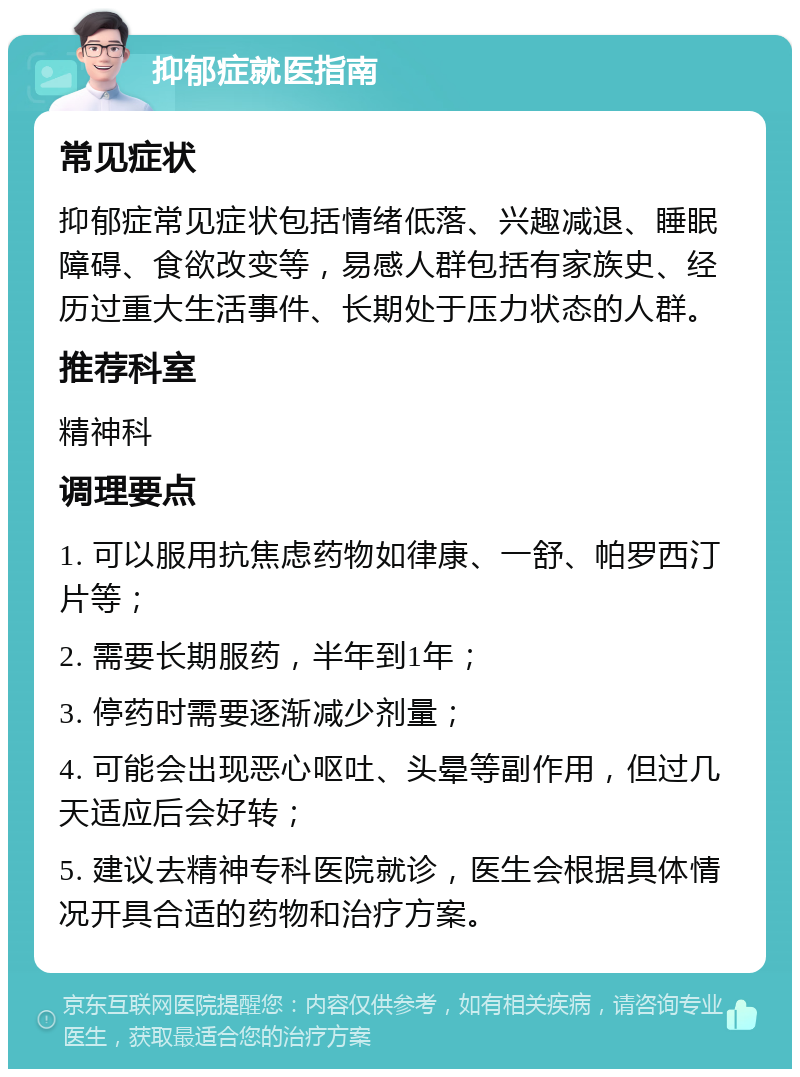 抑郁症就医指南 常见症状 抑郁症常见症状包括情绪低落、兴趣减退、睡眠障碍、食欲改变等，易感人群包括有家族史、经历过重大生活事件、长期处于压力状态的人群。 推荐科室 精神科 调理要点 1. 可以服用抗焦虑药物如律康、一舒、帕罗西汀片等； 2. 需要长期服药，半年到1年； 3. 停药时需要逐渐减少剂量； 4. 可能会出现恶心呕吐、头晕等副作用，但过几天适应后会好转； 5. 建议去精神专科医院就诊，医生会根据具体情况开具合适的药物和治疗方案。