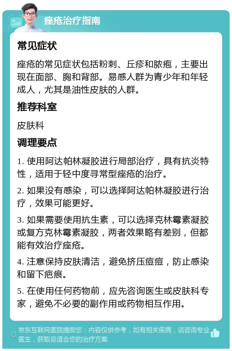 痤疮治疗指南 常见症状 痤疮的常见症状包括粉刺、丘疹和脓疱，主要出现在面部、胸和背部。易感人群为青少年和年轻成人，尤其是油性皮肤的人群。 推荐科室 皮肤科 调理要点 1. 使用阿达帕林凝胶进行局部治疗，具有抗炎特性，适用于轻中度寻常型痤疮的治疗。 2. 如果没有感染，可以选择阿达帕林凝胶进行治疗，效果可能更好。 3. 如果需要使用抗生素，可以选择克林霉素凝胶或复方克林霉素凝胶，两者效果略有差别，但都能有效治疗痤疮。 4. 注意保持皮肤清洁，避免挤压痘痘，防止感染和留下疤痕。 5. 在使用任何药物前，应先咨询医生或皮肤科专家，避免不必要的副作用或药物相互作用。