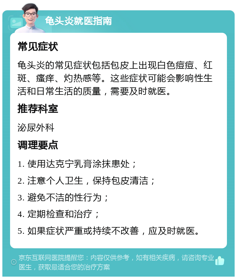 龟头炎就医指南 常见症状 龟头炎的常见症状包括包皮上出现白色痘痘、红斑、瘙痒、灼热感等。这些症状可能会影响性生活和日常生活的质量，需要及时就医。 推荐科室 泌尿外科 调理要点 1. 使用达克宁乳膏涂抹患处； 2. 注意个人卫生，保持包皮清洁； 3. 避免不洁的性行为； 4. 定期检查和治疗； 5. 如果症状严重或持续不改善，应及时就医。