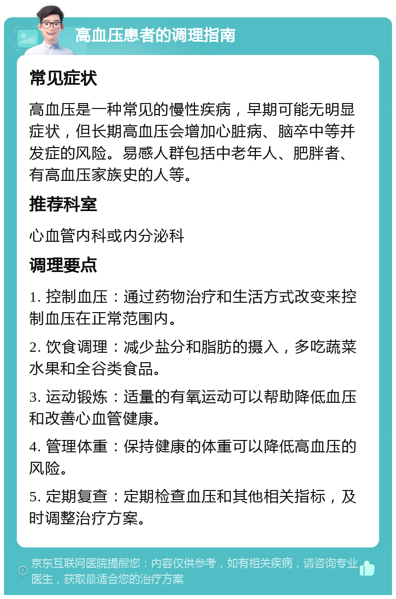 高血压患者的调理指南 常见症状 高血压是一种常见的慢性疾病，早期可能无明显症状，但长期高血压会增加心脏病、脑卒中等并发症的风险。易感人群包括中老年人、肥胖者、有高血压家族史的人等。 推荐科室 心血管内科或内分泌科 调理要点 1. 控制血压：通过药物治疗和生活方式改变来控制血压在正常范围内。 2. 饮食调理：减少盐分和脂肪的摄入，多吃蔬菜水果和全谷类食品。 3. 运动锻炼：适量的有氧运动可以帮助降低血压和改善心血管健康。 4. 管理体重：保持健康的体重可以降低高血压的风险。 5. 定期复查：定期检查血压和其他相关指标，及时调整治疗方案。