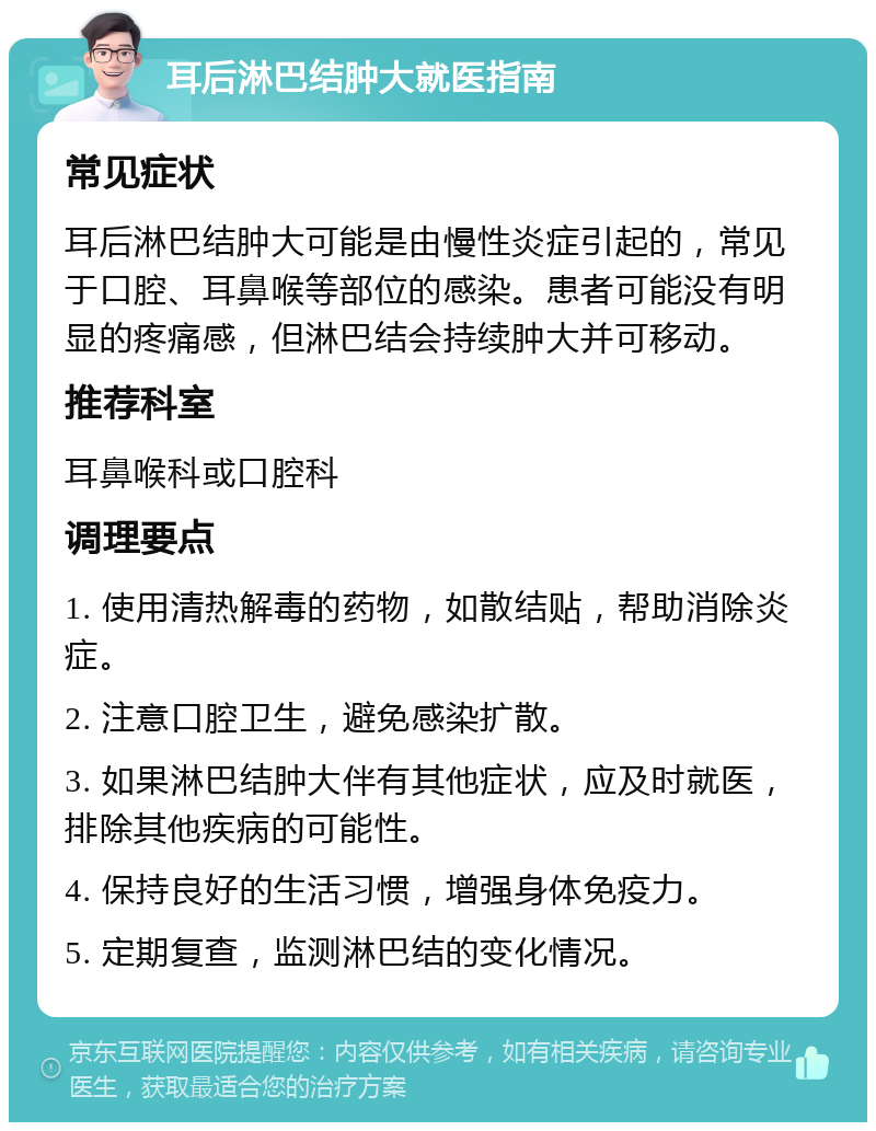 耳后淋巴结肿大就医指南 常见症状 耳后淋巴结肿大可能是由慢性炎症引起的，常见于口腔、耳鼻喉等部位的感染。患者可能没有明显的疼痛感，但淋巴结会持续肿大并可移动。 推荐科室 耳鼻喉科或口腔科 调理要点 1. 使用清热解毒的药物，如散结贴，帮助消除炎症。 2. 注意口腔卫生，避免感染扩散。 3. 如果淋巴结肿大伴有其他症状，应及时就医，排除其他疾病的可能性。 4. 保持良好的生活习惯，增强身体免疫力。 5. 定期复查，监测淋巴结的变化情况。