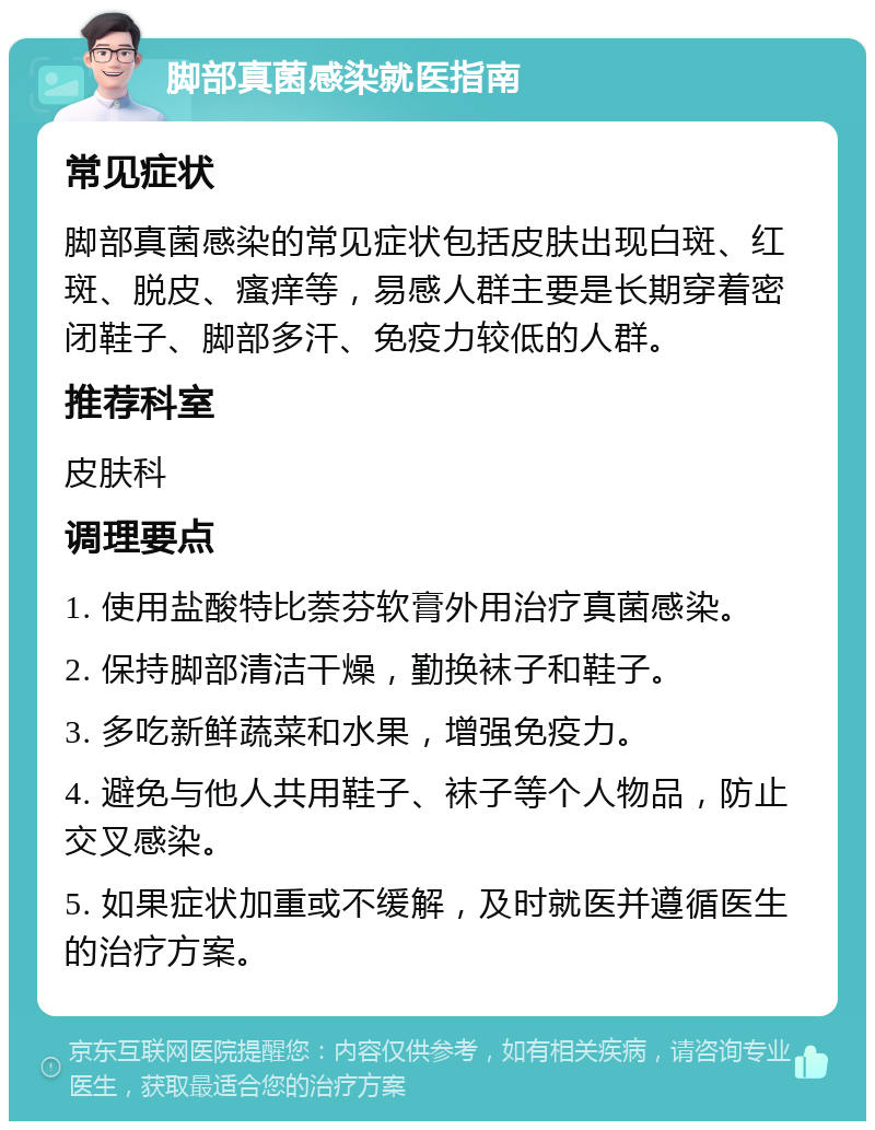 脚部真菌感染就医指南 常见症状 脚部真菌感染的常见症状包括皮肤出现白斑、红斑、脱皮、瘙痒等，易感人群主要是长期穿着密闭鞋子、脚部多汗、免疫力较低的人群。 推荐科室 皮肤科 调理要点 1. 使用盐酸特比萘芬软膏外用治疗真菌感染。 2. 保持脚部清洁干燥，勤换袜子和鞋子。 3. 多吃新鲜蔬菜和水果，增强免疫力。 4. 避免与他人共用鞋子、袜子等个人物品，防止交叉感染。 5. 如果症状加重或不缓解，及时就医并遵循医生的治疗方案。