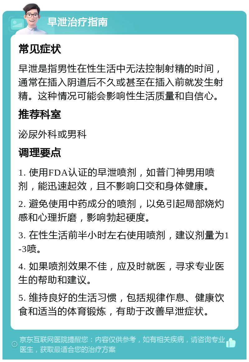 早泄治疗指南 常见症状 早泄是指男性在性生活中无法控制射精的时间，通常在插入阴道后不久或甚至在插入前就发生射精。这种情况可能会影响性生活质量和自信心。 推荐科室 泌尿外科或男科 调理要点 1. 使用FDA认证的早泄喷剂，如普门神男用喷剂，能迅速起效，且不影响口交和身体健康。 2. 避免使用中药成分的喷剂，以免引起局部烧灼感和心理折磨，影响勃起硬度。 3. 在性生活前半小时左右使用喷剂，建议剂量为1-3喷。 4. 如果喷剂效果不佳，应及时就医，寻求专业医生的帮助和建议。 5. 维持良好的生活习惯，包括规律作息、健康饮食和适当的体育锻炼，有助于改善早泄症状。