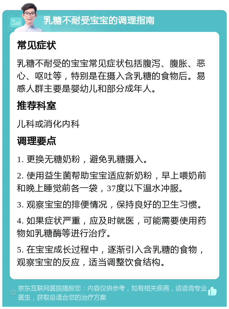 乳糖不耐受宝宝的调理指南 常见症状 乳糖不耐受的宝宝常见症状包括腹泻、腹胀、恶心、呕吐等，特别是在摄入含乳糖的食物后。易感人群主要是婴幼儿和部分成年人。 推荐科室 儿科或消化内科 调理要点 1. 更换无糖奶粉，避免乳糖摄入。 2. 使用益生菌帮助宝宝适应新奶粉，早上喂奶前和晚上睡觉前各一袋，37度以下温水冲服。 3. 观察宝宝的排便情况，保持良好的卫生习惯。 4. 如果症状严重，应及时就医，可能需要使用药物如乳糖酶等进行治疗。 5. 在宝宝成长过程中，逐渐引入含乳糖的食物，观察宝宝的反应，适当调整饮食结构。