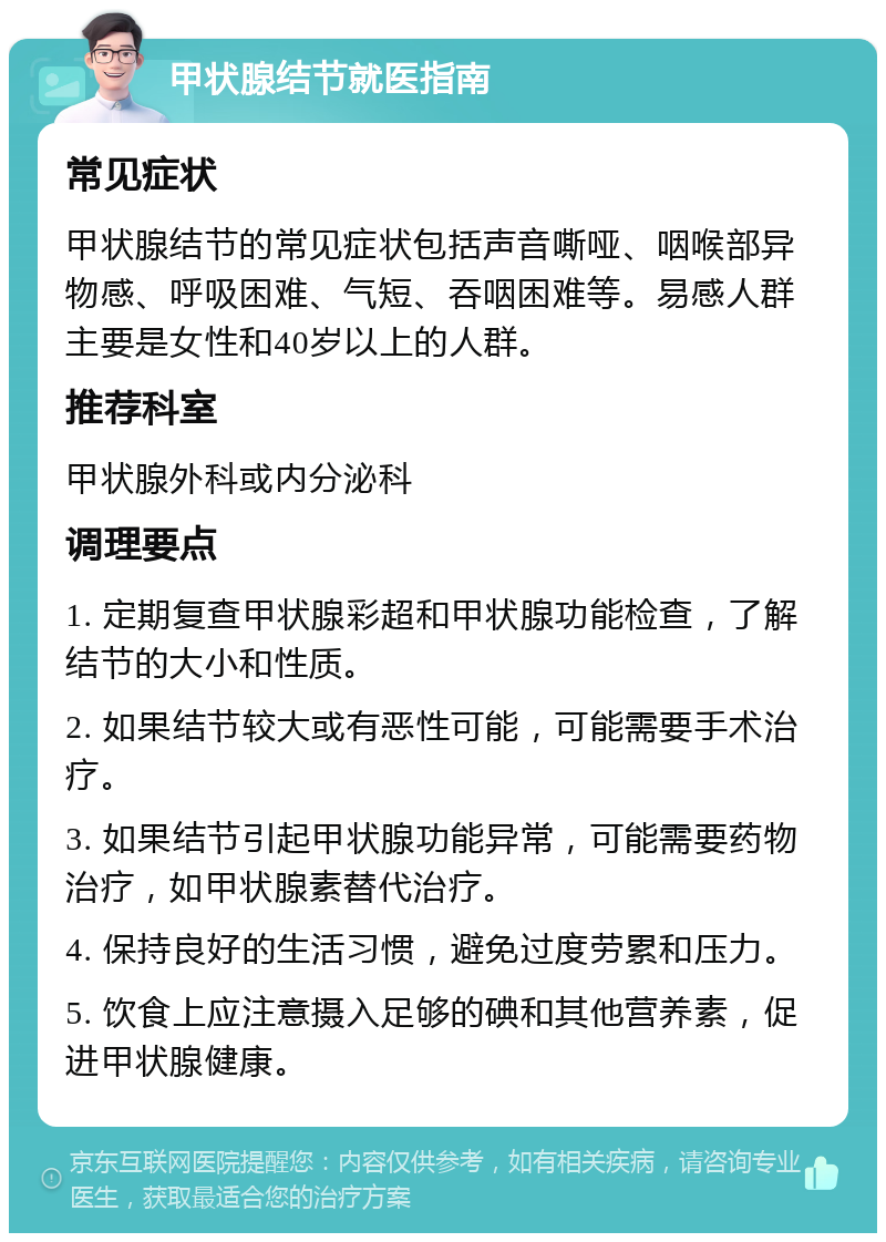 甲状腺结节就医指南 常见症状 甲状腺结节的常见症状包括声音嘶哑、咽喉部异物感、呼吸困难、气短、吞咽困难等。易感人群主要是女性和40岁以上的人群。 推荐科室 甲状腺外科或内分泌科 调理要点 1. 定期复查甲状腺彩超和甲状腺功能检查，了解结节的大小和性质。 2. 如果结节较大或有恶性可能，可能需要手术治疗。 3. 如果结节引起甲状腺功能异常，可能需要药物治疗，如甲状腺素替代治疗。 4. 保持良好的生活习惯，避免过度劳累和压力。 5. 饮食上应注意摄入足够的碘和其他营养素，促进甲状腺健康。