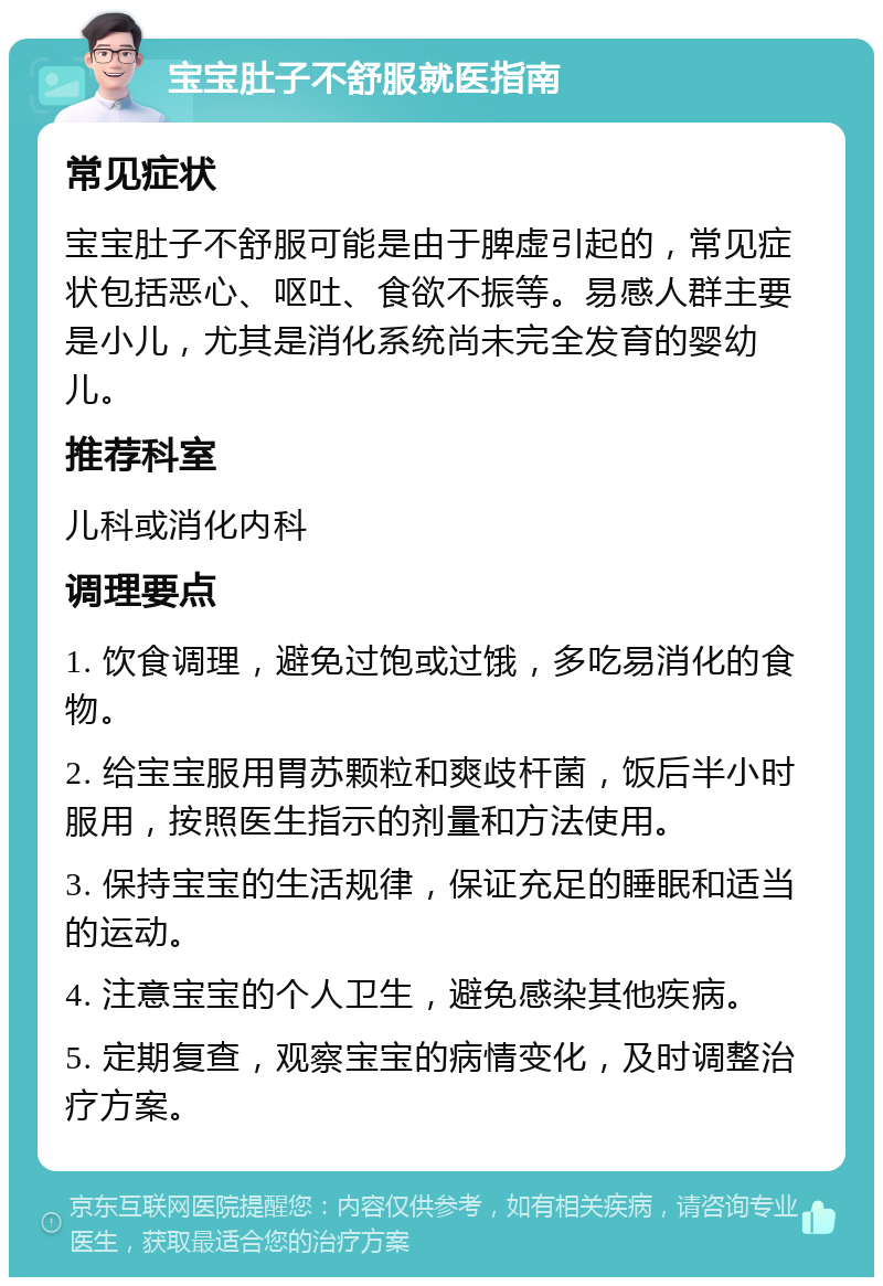 宝宝肚子不舒服就医指南 常见症状 宝宝肚子不舒服可能是由于脾虚引起的，常见症状包括恶心、呕吐、食欲不振等。易感人群主要是小儿，尤其是消化系统尚未完全发育的婴幼儿。 推荐科室 儿科或消化内科 调理要点 1. 饮食调理，避免过饱或过饿，多吃易消化的食物。 2. 给宝宝服用胃苏颗粒和爽歧杆菌，饭后半小时服用，按照医生指示的剂量和方法使用。 3. 保持宝宝的生活规律，保证充足的睡眠和适当的运动。 4. 注意宝宝的个人卫生，避免感染其他疾病。 5. 定期复查，观察宝宝的病情变化，及时调整治疗方案。