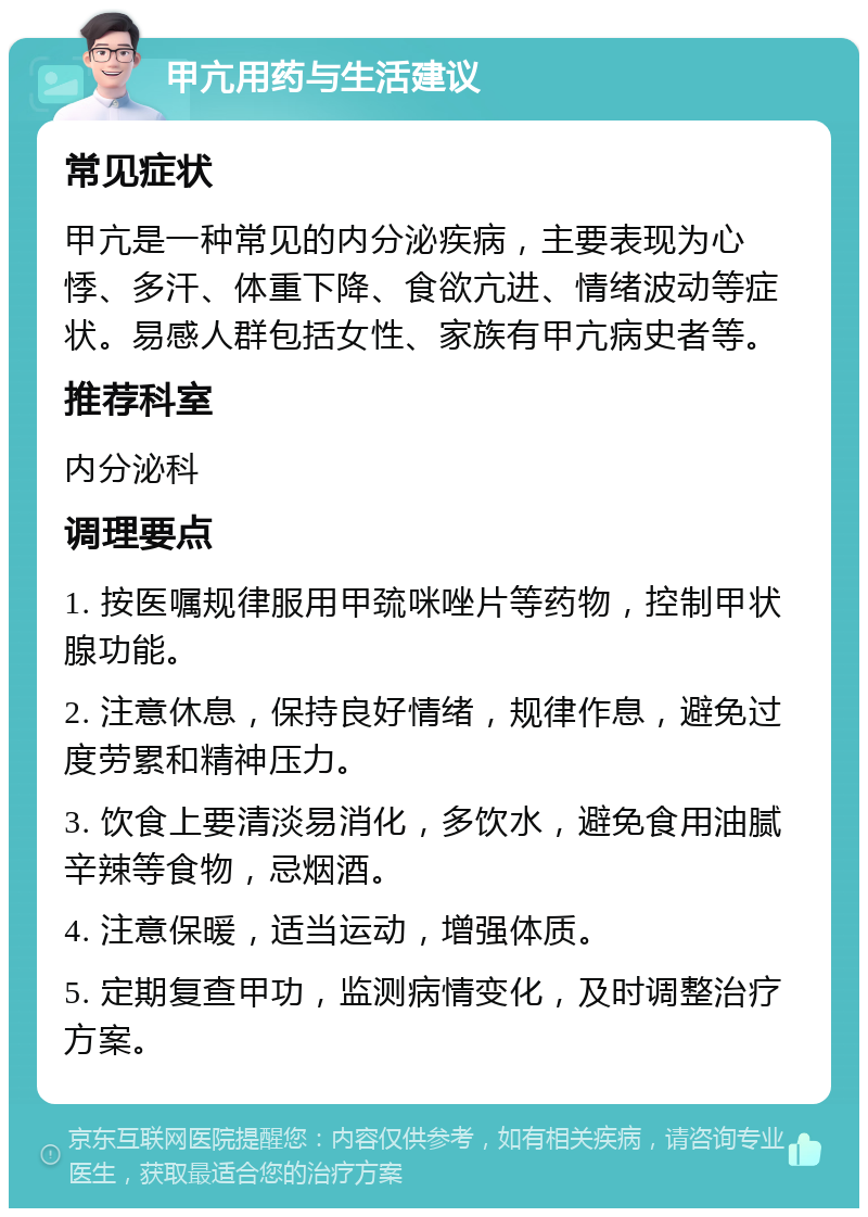 甲亢用药与生活建议 常见症状 甲亢是一种常见的内分泌疾病，主要表现为心悸、多汗、体重下降、食欲亢进、情绪波动等症状。易感人群包括女性、家族有甲亢病史者等。 推荐科室 内分泌科 调理要点 1. 按医嘱规律服用甲巯咪唑片等药物，控制甲状腺功能。 2. 注意休息，保持良好情绪，规律作息，避免过度劳累和精神压力。 3. 饮食上要清淡易消化，多饮水，避免食用油腻辛辣等食物，忌烟酒。 4. 注意保暖，适当运动，增强体质。 5. 定期复查甲功，监测病情变化，及时调整治疗方案。