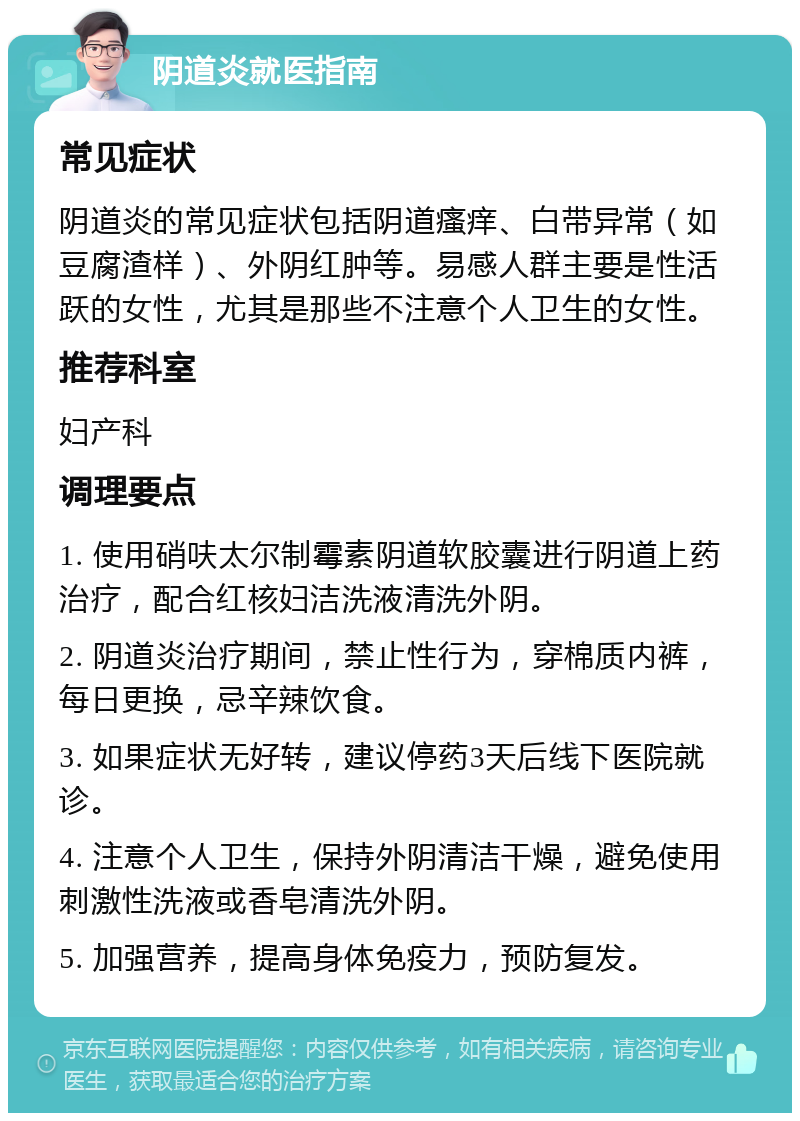 阴道炎就医指南 常见症状 阴道炎的常见症状包括阴道瘙痒、白带异常（如豆腐渣样）、外阴红肿等。易感人群主要是性活跃的女性，尤其是那些不注意个人卫生的女性。 推荐科室 妇产科 调理要点 1. 使用硝呋太尔制霉素阴道软胶囊进行阴道上药治疗，配合红核妇洁洗液清洗外阴。 2. 阴道炎治疗期间，禁止性行为，穿棉质内裤，每日更换，忌辛辣饮食。 3. 如果症状无好转，建议停药3天后线下医院就诊。 4. 注意个人卫生，保持外阴清洁干燥，避免使用刺激性洗液或香皂清洗外阴。 5. 加强营养，提高身体免疫力，预防复发。