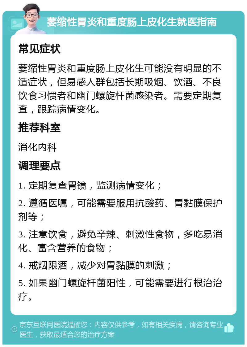 萎缩性胃炎和重度肠上皮化生就医指南 常见症状 萎缩性胃炎和重度肠上皮化生可能没有明显的不适症状，但易感人群包括长期吸烟、饮酒、不良饮食习惯者和幽门螺旋杆菌感染者。需要定期复查，跟踪病情变化。 推荐科室 消化内科 调理要点 1. 定期复查胃镜，监测病情变化； 2. 遵循医嘱，可能需要服用抗酸药、胃黏膜保护剂等； 3. 注意饮食，避免辛辣、刺激性食物，多吃易消化、富含营养的食物； 4. 戒烟限酒，减少对胃黏膜的刺激； 5. 如果幽门螺旋杆菌阳性，可能需要进行根治治疗。