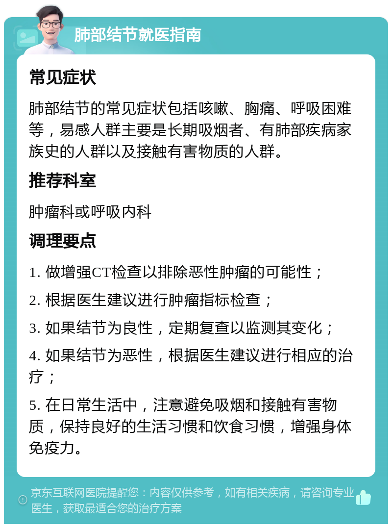 肺部结节就医指南 常见症状 肺部结节的常见症状包括咳嗽、胸痛、呼吸困难等，易感人群主要是长期吸烟者、有肺部疾病家族史的人群以及接触有害物质的人群。 推荐科室 肿瘤科或呼吸内科 调理要点 1. 做增强CT检查以排除恶性肿瘤的可能性； 2. 根据医生建议进行肿瘤指标检查； 3. 如果结节为良性，定期复查以监测其变化； 4. 如果结节为恶性，根据医生建议进行相应的治疗； 5. 在日常生活中，注意避免吸烟和接触有害物质，保持良好的生活习惯和饮食习惯，增强身体免疫力。