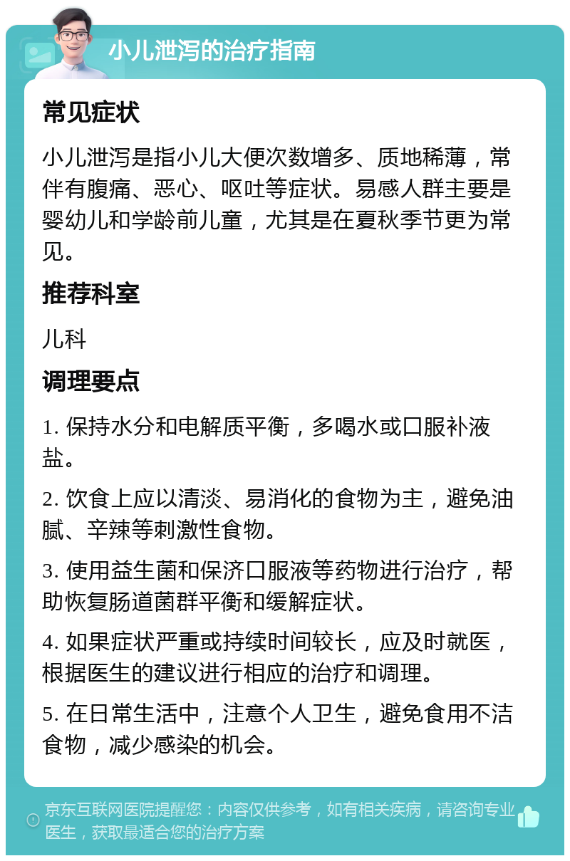 小儿泄泻的治疗指南 常见症状 小儿泄泻是指小儿大便次数增多、质地稀薄，常伴有腹痛、恶心、呕吐等症状。易感人群主要是婴幼儿和学龄前儿童，尤其是在夏秋季节更为常见。 推荐科室 儿科 调理要点 1. 保持水分和电解质平衡，多喝水或口服补液盐。 2. 饮食上应以清淡、易消化的食物为主，避免油腻、辛辣等刺激性食物。 3. 使用益生菌和保济口服液等药物进行治疗，帮助恢复肠道菌群平衡和缓解症状。 4. 如果症状严重或持续时间较长，应及时就医，根据医生的建议进行相应的治疗和调理。 5. 在日常生活中，注意个人卫生，避免食用不洁食物，减少感染的机会。