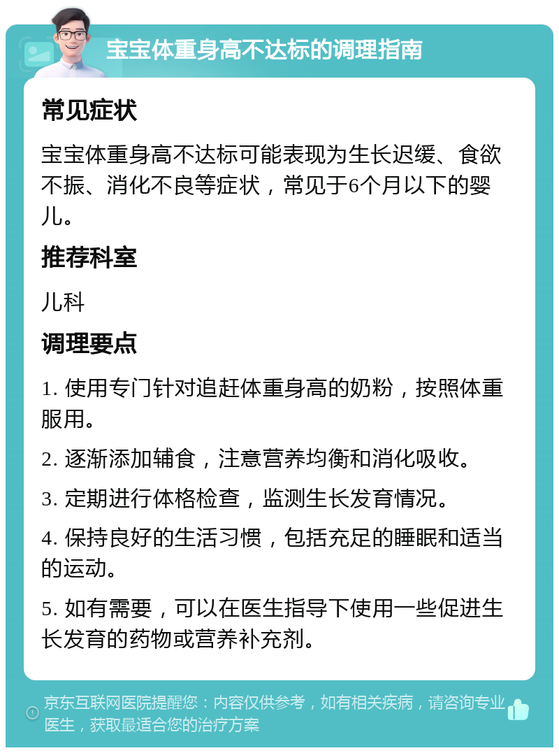 宝宝体重身高不达标的调理指南 常见症状 宝宝体重身高不达标可能表现为生长迟缓、食欲不振、消化不良等症状，常见于6个月以下的婴儿。 推荐科室 儿科 调理要点 1. 使用专门针对追赶体重身高的奶粉，按照体重服用。 2. 逐渐添加辅食，注意营养均衡和消化吸收。 3. 定期进行体格检查，监测生长发育情况。 4. 保持良好的生活习惯，包括充足的睡眠和适当的运动。 5. 如有需要，可以在医生指导下使用一些促进生长发育的药物或营养补充剂。