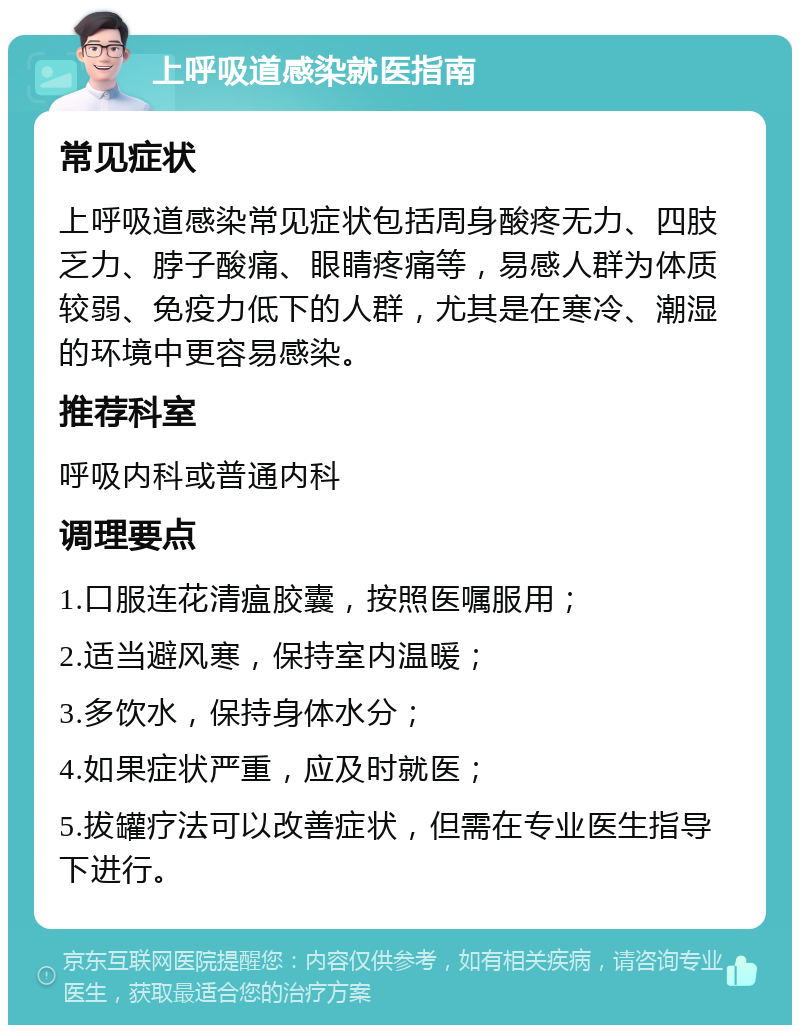 上呼吸道感染就医指南 常见症状 上呼吸道感染常见症状包括周身酸疼无力、四肢乏力、脖子酸痛、眼睛疼痛等，易感人群为体质较弱、免疫力低下的人群，尤其是在寒冷、潮湿的环境中更容易感染。 推荐科室 呼吸内科或普通内科 调理要点 1.口服连花清瘟胶囊，按照医嘱服用； 2.适当避风寒，保持室内温暖； 3.多饮水，保持身体水分； 4.如果症状严重，应及时就医； 5.拔罐疗法可以改善症状，但需在专业医生指导下进行。