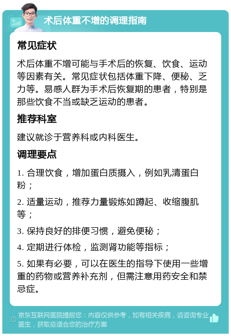 术后体重不增的调理指南 常见症状 术后体重不增可能与手术后的恢复、饮食、运动等因素有关。常见症状包括体重下降、便秘、乏力等。易感人群为手术后恢复期的患者，特别是那些饮食不当或缺乏运动的患者。 推荐科室 建议就诊于营养科或内科医生。 调理要点 1. 合理饮食，增加蛋白质摄入，例如乳清蛋白粉； 2. 适量运动，推荐力量锻炼如蹲起、收缩腹肌等； 3. 保持良好的排便习惯，避免便秘； 4. 定期进行体检，监测肾功能等指标； 5. 如果有必要，可以在医生的指导下使用一些增重的药物或营养补充剂，但需注意用药安全和禁忌症。