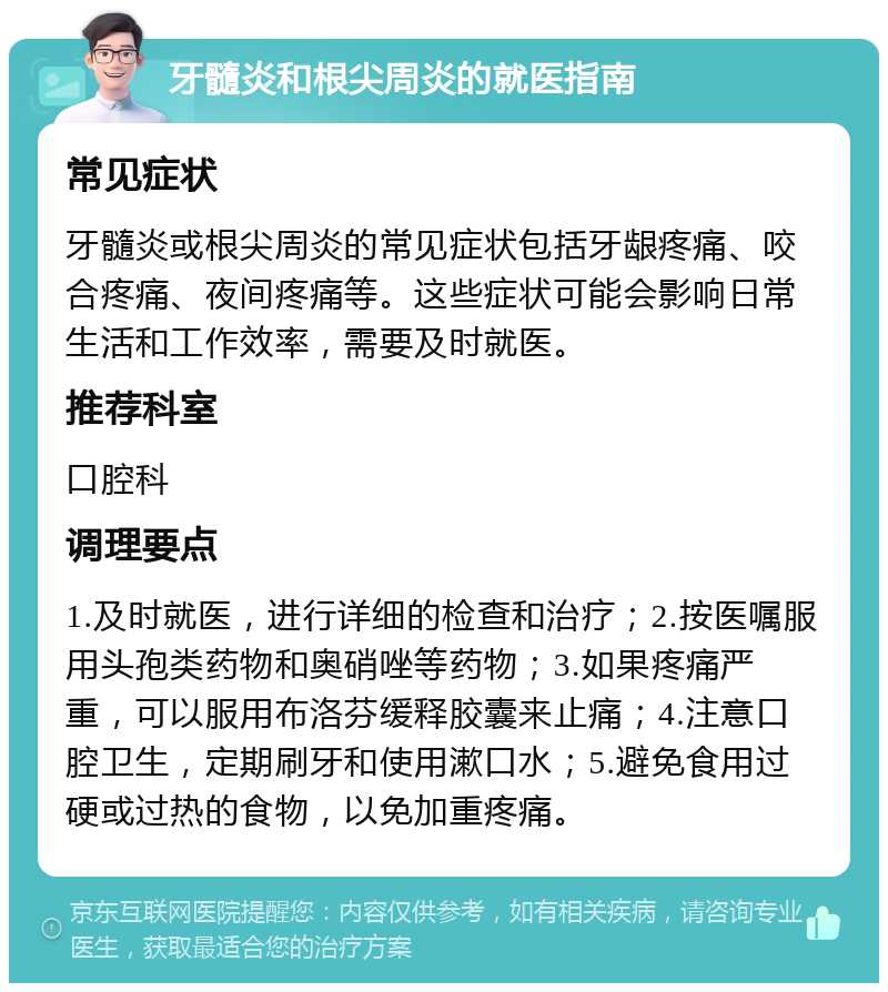 牙髓炎和根尖周炎的就医指南 常见症状 牙髓炎或根尖周炎的常见症状包括牙龈疼痛、咬合疼痛、夜间疼痛等。这些症状可能会影响日常生活和工作效率，需要及时就医。 推荐科室 口腔科 调理要点 1.及时就医，进行详细的检查和治疗；2.按医嘱服用头孢类药物和奥硝唑等药物；3.如果疼痛严重，可以服用布洛芬缓释胶囊来止痛；4.注意口腔卫生，定期刷牙和使用漱口水；5.避免食用过硬或过热的食物，以免加重疼痛。