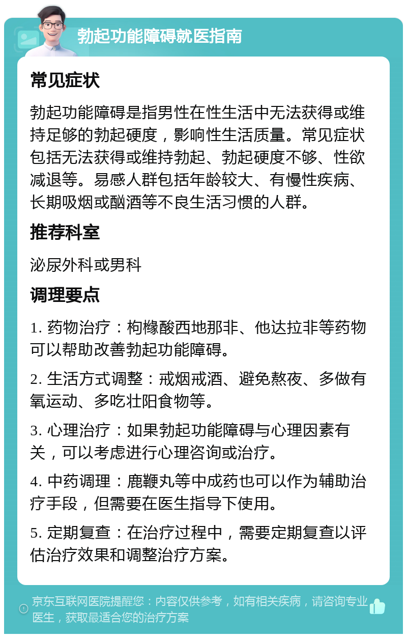 勃起功能障碍就医指南 常见症状 勃起功能障碍是指男性在性生活中无法获得或维持足够的勃起硬度，影响性生活质量。常见症状包括无法获得或维持勃起、勃起硬度不够、性欲减退等。易感人群包括年龄较大、有慢性疾病、长期吸烟或酗酒等不良生活习惯的人群。 推荐科室 泌尿外科或男科 调理要点 1. 药物治疗：枸橼酸西地那非、他达拉非等药物可以帮助改善勃起功能障碍。 2. 生活方式调整：戒烟戒酒、避免熬夜、多做有氧运动、多吃壮阳食物等。 3. 心理治疗：如果勃起功能障碍与心理因素有关，可以考虑进行心理咨询或治疗。 4. 中药调理：鹿鞭丸等中成药也可以作为辅助治疗手段，但需要在医生指导下使用。 5. 定期复查：在治疗过程中，需要定期复查以评估治疗效果和调整治疗方案。