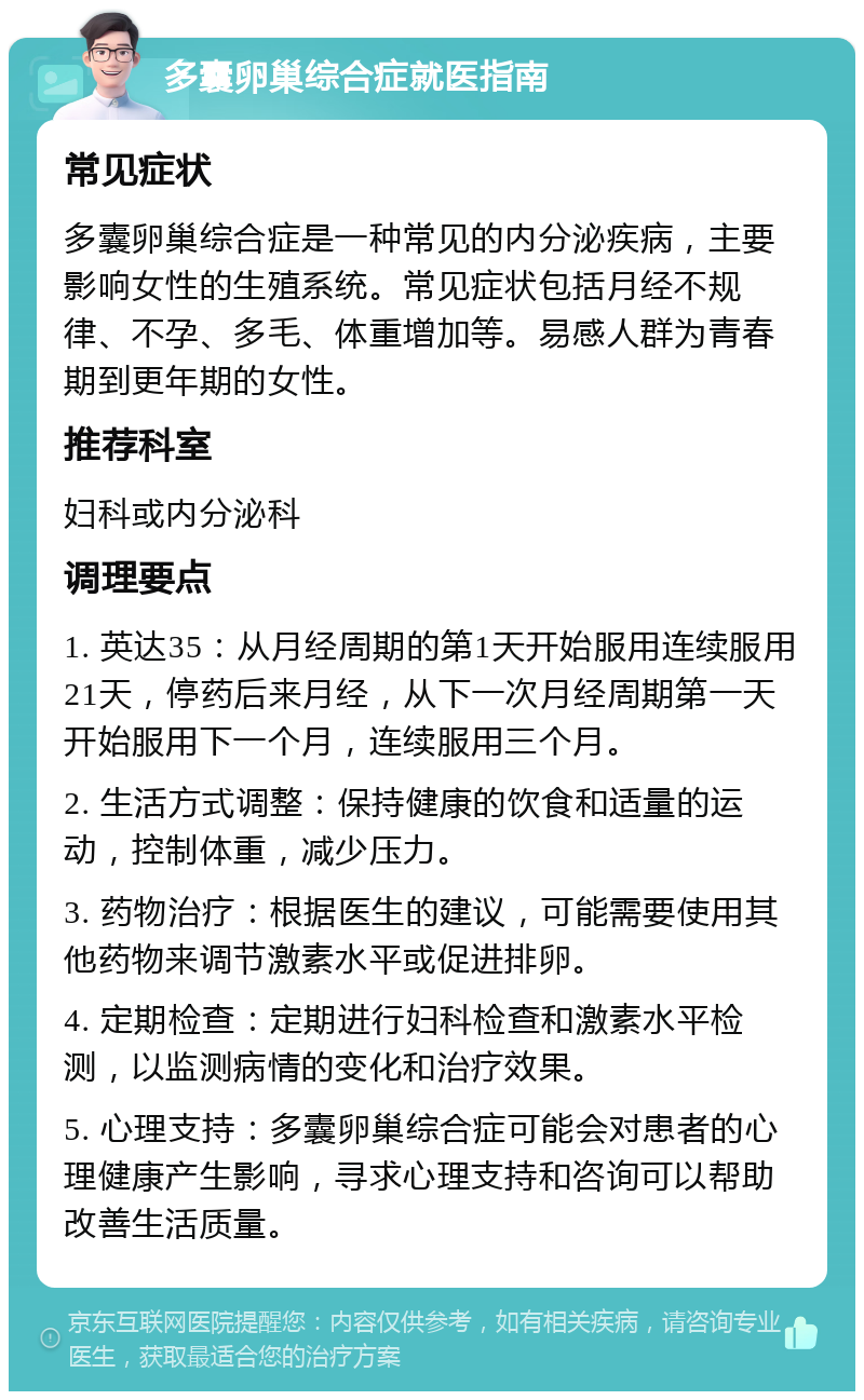 多囊卵巢综合症就医指南 常见症状 多囊卵巢综合症是一种常见的内分泌疾病，主要影响女性的生殖系统。常见症状包括月经不规律、不孕、多毛、体重增加等。易感人群为青春期到更年期的女性。 推荐科室 妇科或内分泌科 调理要点 1. 英达35：从月经周期的第1天开始服用连续服用21天，停药后来月经，从下一次月经周期第一天开始服用下一个月，连续服用三个月。 2. 生活方式调整：保持健康的饮食和适量的运动，控制体重，减少压力。 3. 药物治疗：根据医生的建议，可能需要使用其他药物来调节激素水平或促进排卵。 4. 定期检查：定期进行妇科检查和激素水平检测，以监测病情的变化和治疗效果。 5. 心理支持：多囊卵巢综合症可能会对患者的心理健康产生影响，寻求心理支持和咨询可以帮助改善生活质量。