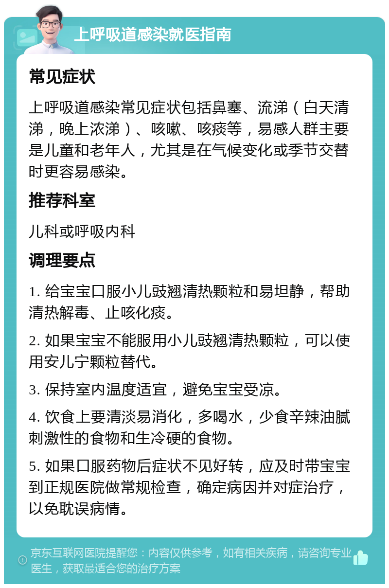 上呼吸道感染就医指南 常见症状 上呼吸道感染常见症状包括鼻塞、流涕（白天清涕，晚上浓涕）、咳嗽、咳痰等，易感人群主要是儿童和老年人，尤其是在气候变化或季节交替时更容易感染。 推荐科室 儿科或呼吸内科 调理要点 1. 给宝宝口服小儿豉翘清热颗粒和易坦静，帮助清热解毒、止咳化痰。 2. 如果宝宝不能服用小儿豉翘清热颗粒，可以使用安儿宁颗粒替代。 3. 保持室内温度适宜，避免宝宝受凉。 4. 饮食上要清淡易消化，多喝水，少食辛辣油腻刺激性的食物和生冷硬的食物。 5. 如果口服药物后症状不见好转，应及时带宝宝到正规医院做常规检查，确定病因并对症治疗，以免耽误病情。