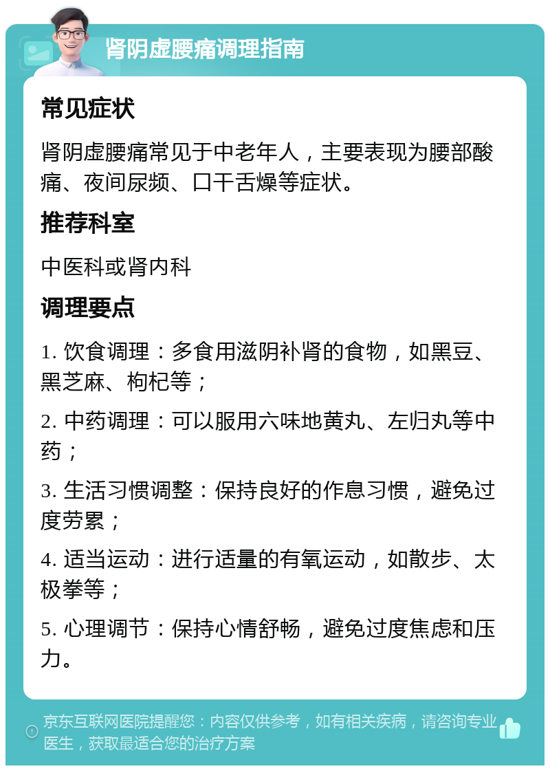 肾阴虚腰痛调理指南 常见症状 肾阴虚腰痛常见于中老年人，主要表现为腰部酸痛、夜间尿频、口干舌燥等症状。 推荐科室 中医科或肾内科 调理要点 1. 饮食调理：多食用滋阴补肾的食物，如黑豆、黑芝麻、枸杞等； 2. 中药调理：可以服用六味地黄丸、左归丸等中药； 3. 生活习惯调整：保持良好的作息习惯，避免过度劳累； 4. 适当运动：进行适量的有氧运动，如散步、太极拳等； 5. 心理调节：保持心情舒畅，避免过度焦虑和压力。