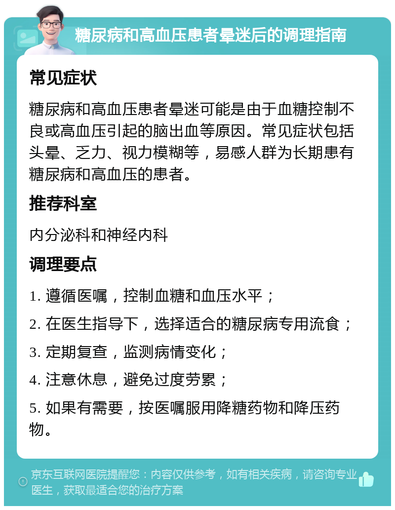 糖尿病和高血压患者晕迷后的调理指南 常见症状 糖尿病和高血压患者晕迷可能是由于血糖控制不良或高血压引起的脑出血等原因。常见症状包括头晕、乏力、视力模糊等，易感人群为长期患有糖尿病和高血压的患者。 推荐科室 内分泌科和神经内科 调理要点 1. 遵循医嘱，控制血糖和血压水平； 2. 在医生指导下，选择适合的糖尿病专用流食； 3. 定期复查，监测病情变化； 4. 注意休息，避免过度劳累； 5. 如果有需要，按医嘱服用降糖药物和降压药物。