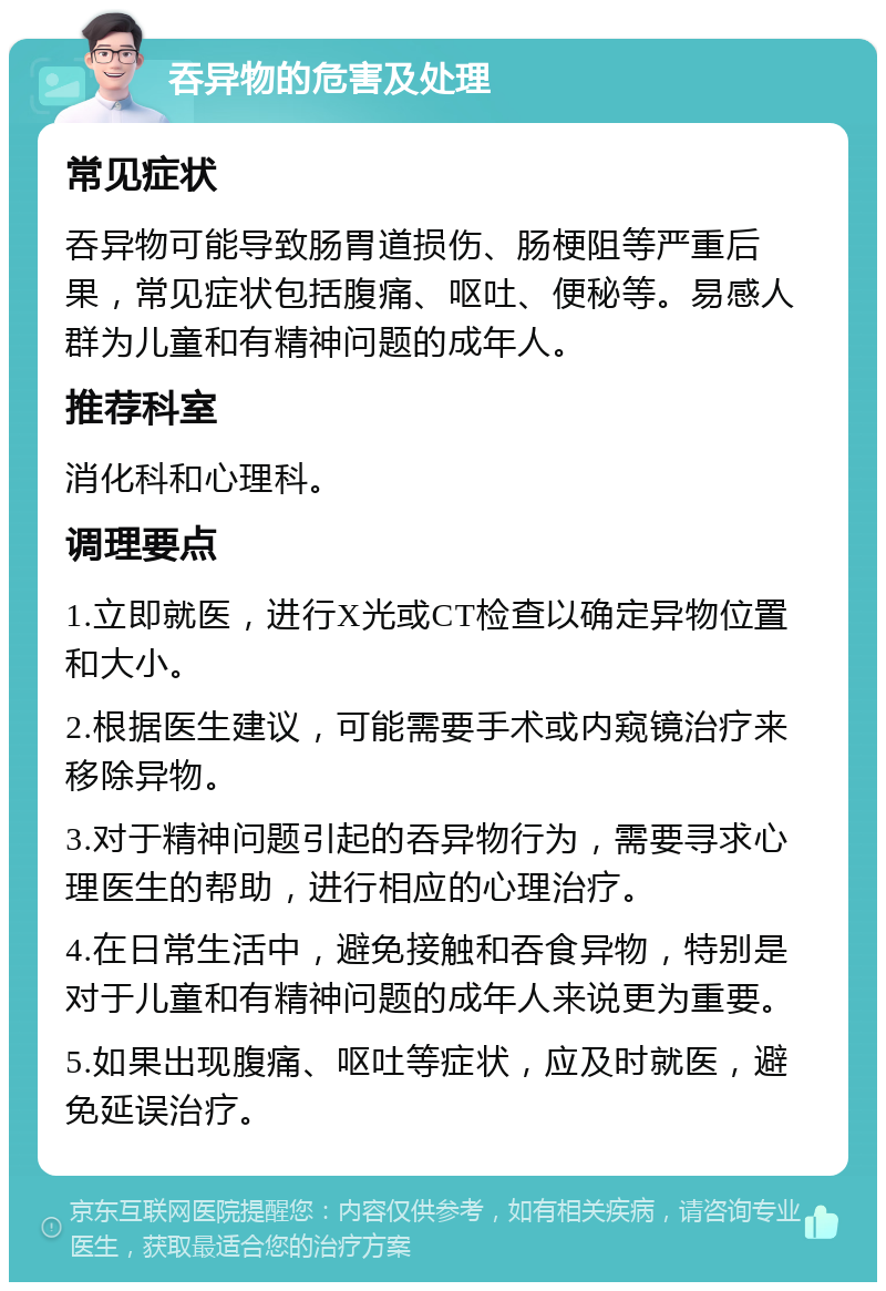 吞异物的危害及处理 常见症状 吞异物可能导致肠胃道损伤、肠梗阻等严重后果，常见症状包括腹痛、呕吐、便秘等。易感人群为儿童和有精神问题的成年人。 推荐科室 消化科和心理科。 调理要点 1.立即就医，进行X光或CT检查以确定异物位置和大小。 2.根据医生建议，可能需要手术或内窥镜治疗来移除异物。 3.对于精神问题引起的吞异物行为，需要寻求心理医生的帮助，进行相应的心理治疗。 4.在日常生活中，避免接触和吞食异物，特别是对于儿童和有精神问题的成年人来说更为重要。 5.如果出现腹痛、呕吐等症状，应及时就医，避免延误治疗。