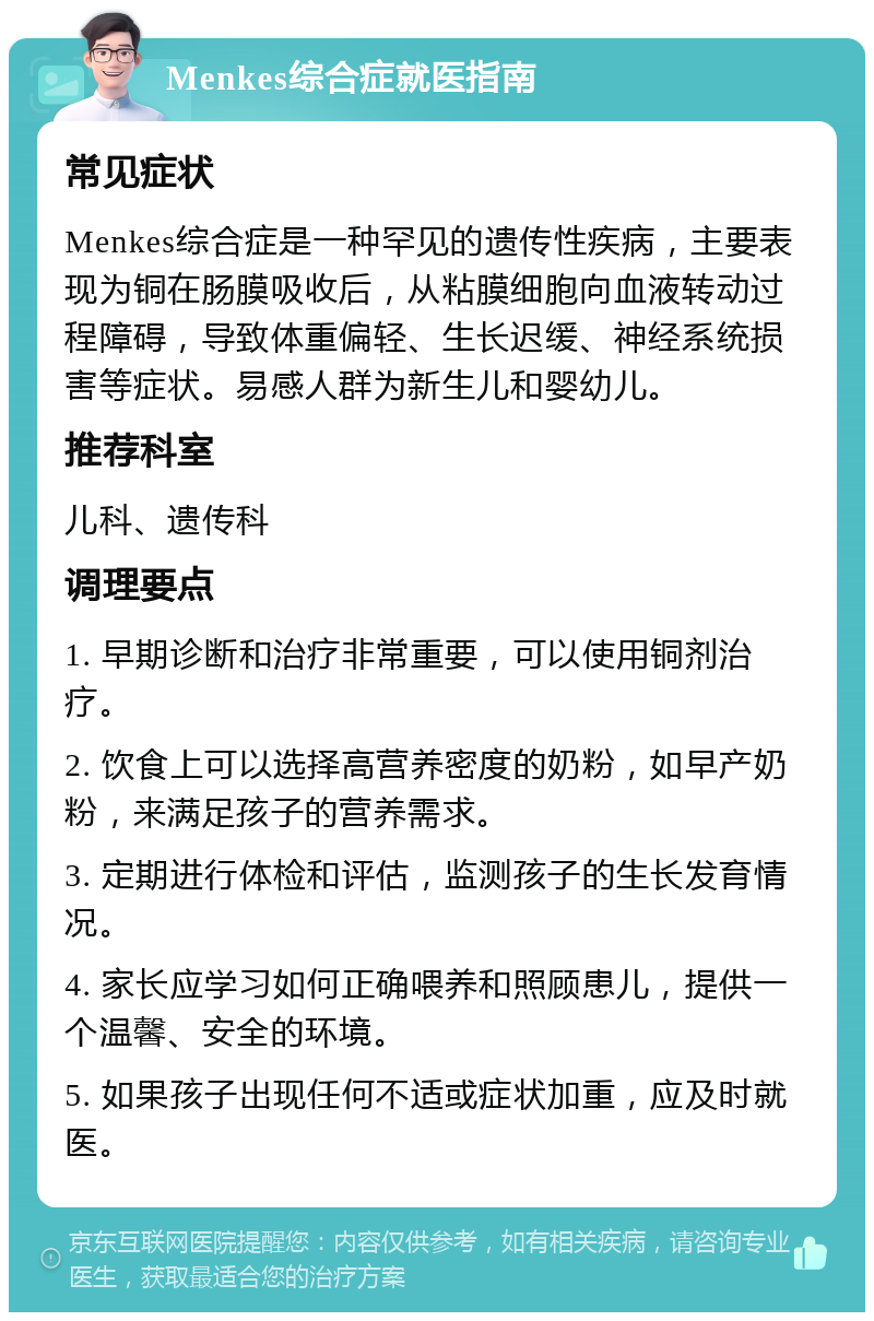 Menkes综合症就医指南 常见症状 Menkes综合症是一种罕见的遗传性疾病，主要表现为铜在肠膜吸收后，从粘膜细胞向血液转动过程障碍，导致体重偏轻、生长迟缓、神经系统损害等症状。易感人群为新生儿和婴幼儿。 推荐科室 儿科、遗传科 调理要点 1. 早期诊断和治疗非常重要，可以使用铜剂治疗。 2. 饮食上可以选择高营养密度的奶粉，如早产奶粉，来满足孩子的营养需求。 3. 定期进行体检和评估，监测孩子的生长发育情况。 4. 家长应学习如何正确喂养和照顾患儿，提供一个温馨、安全的环境。 5. 如果孩子出现任何不适或症状加重，应及时就医。