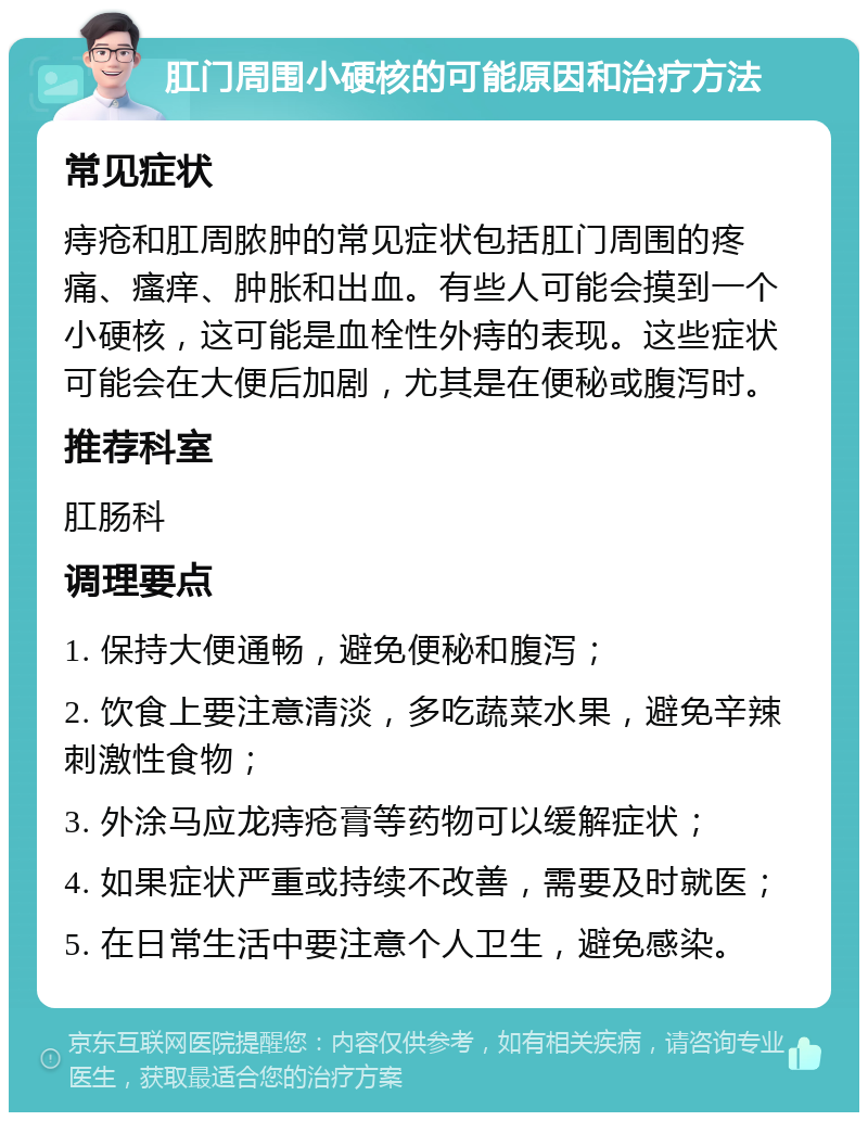 肛门周围小硬核的可能原因和治疗方法 常见症状 痔疮和肛周脓肿的常见症状包括肛门周围的疼痛、瘙痒、肿胀和出血。有些人可能会摸到一个小硬核，这可能是血栓性外痔的表现。这些症状可能会在大便后加剧，尤其是在便秘或腹泻时。 推荐科室 肛肠科 调理要点 1. 保持大便通畅，避免便秘和腹泻； 2. 饮食上要注意清淡，多吃蔬菜水果，避免辛辣刺激性食物； 3. 外涂马应龙痔疮膏等药物可以缓解症状； 4. 如果症状严重或持续不改善，需要及时就医； 5. 在日常生活中要注意个人卫生，避免感染。