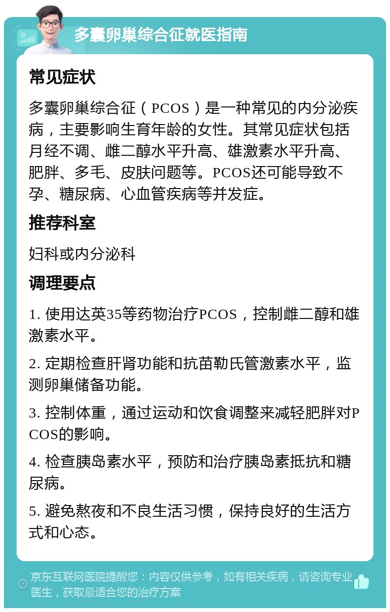 多囊卵巢综合征就医指南 常见症状 多囊卵巢综合征（PCOS）是一种常见的内分泌疾病，主要影响生育年龄的女性。其常见症状包括月经不调、雌二醇水平升高、雄激素水平升高、肥胖、多毛、皮肤问题等。PCOS还可能导致不孕、糖尿病、心血管疾病等并发症。 推荐科室 妇科或内分泌科 调理要点 1. 使用达英35等药物治疗PCOS，控制雌二醇和雄激素水平。 2. 定期检查肝肾功能和抗苗勒氏管激素水平，监测卵巢储备功能。 3. 控制体重，通过运动和饮食调整来减轻肥胖对PCOS的影响。 4. 检查胰岛素水平，预防和治疗胰岛素抵抗和糖尿病。 5. 避免熬夜和不良生活习惯，保持良好的生活方式和心态。