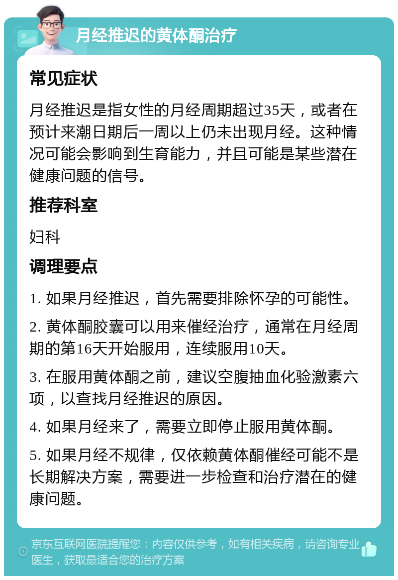 月经推迟的黄体酮治疗 常见症状 月经推迟是指女性的月经周期超过35天，或者在预计来潮日期后一周以上仍未出现月经。这种情况可能会影响到生育能力，并且可能是某些潜在健康问题的信号。 推荐科室 妇科 调理要点 1. 如果月经推迟，首先需要排除怀孕的可能性。 2. 黄体酮胶囊可以用来催经治疗，通常在月经周期的第16天开始服用，连续服用10天。 3. 在服用黄体酮之前，建议空腹抽血化验激素六项，以查找月经推迟的原因。 4. 如果月经来了，需要立即停止服用黄体酮。 5. 如果月经不规律，仅依赖黄体酮催经可能不是长期解决方案，需要进一步检查和治疗潜在的健康问题。