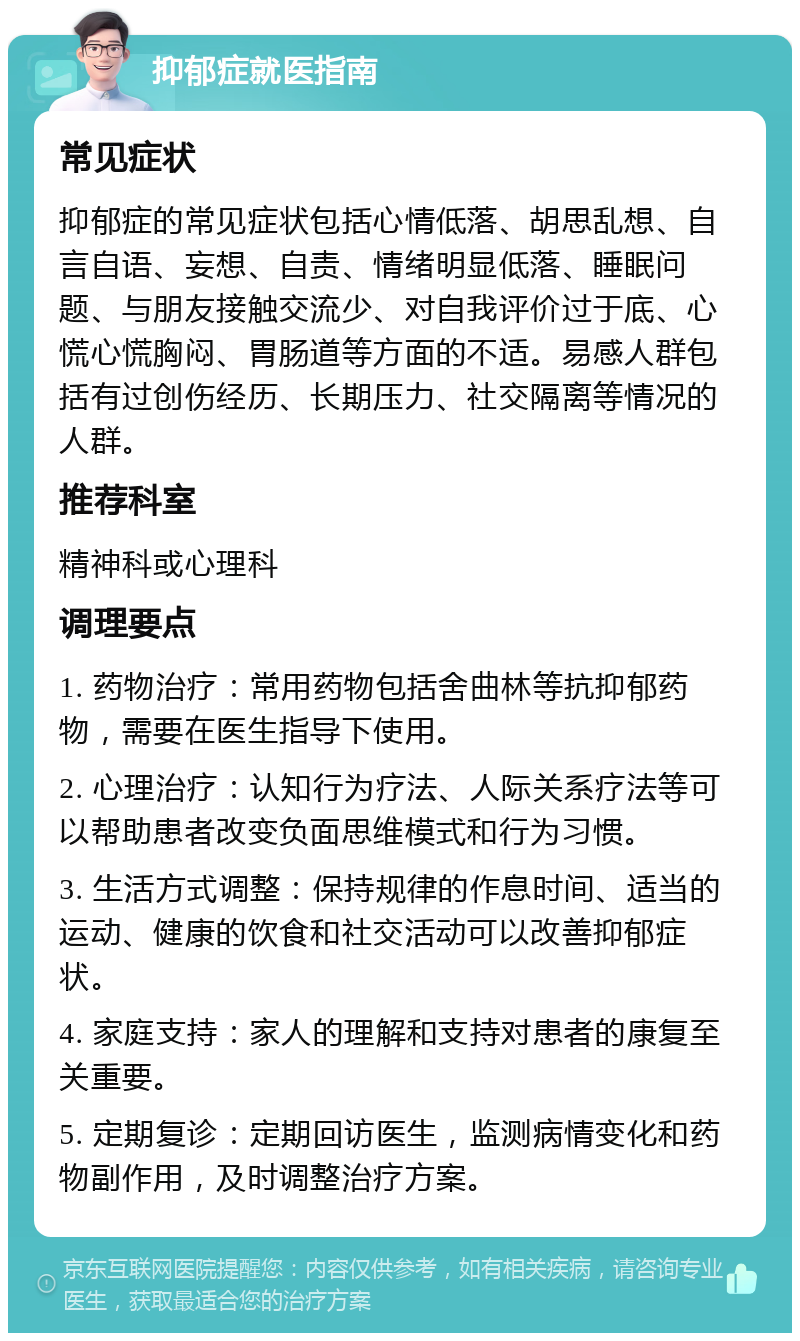 抑郁症就医指南 常见症状 抑郁症的常见症状包括心情低落、胡思乱想、自言自语、妄想、自责、情绪明显低落、睡眠问题、与朋友接触交流少、对自我评价过于底、心慌心慌胸闷、胃肠道等方面的不适。易感人群包括有过创伤经历、长期压力、社交隔离等情况的人群。 推荐科室 精神科或心理科 调理要点 1. 药物治疗：常用药物包括舍曲林等抗抑郁药物，需要在医生指导下使用。 2. 心理治疗：认知行为疗法、人际关系疗法等可以帮助患者改变负面思维模式和行为习惯。 3. 生活方式调整：保持规律的作息时间、适当的运动、健康的饮食和社交活动可以改善抑郁症状。 4. 家庭支持：家人的理解和支持对患者的康复至关重要。 5. 定期复诊：定期回访医生，监测病情变化和药物副作用，及时调整治疗方案。