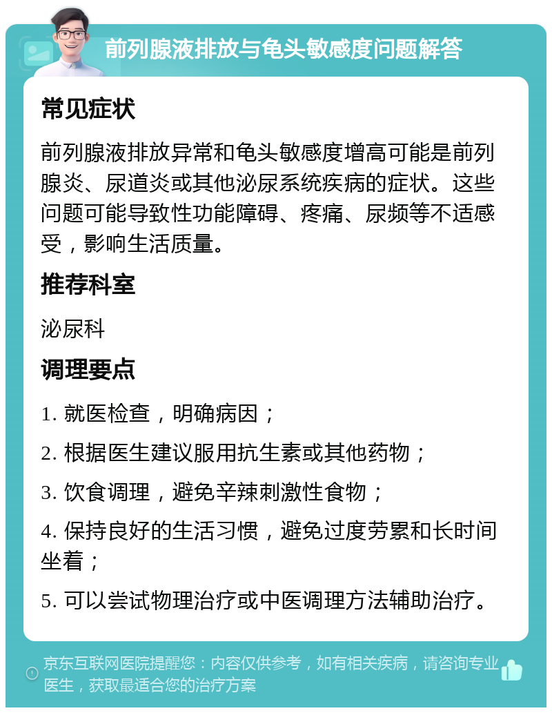 前列腺液排放与龟头敏感度问题解答 常见症状 前列腺液排放异常和龟头敏感度增高可能是前列腺炎、尿道炎或其他泌尿系统疾病的症状。这些问题可能导致性功能障碍、疼痛、尿频等不适感受，影响生活质量。 推荐科室 泌尿科 调理要点 1. 就医检查，明确病因； 2. 根据医生建议服用抗生素或其他药物； 3. 饮食调理，避免辛辣刺激性食物； 4. 保持良好的生活习惯，避免过度劳累和长时间坐着； 5. 可以尝试物理治疗或中医调理方法辅助治疗。