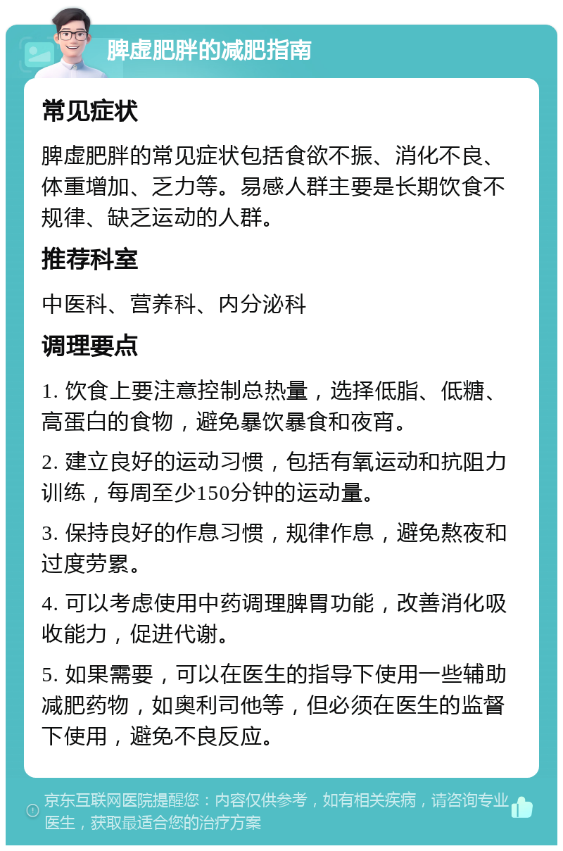 脾虚肥胖的减肥指南 常见症状 脾虚肥胖的常见症状包括食欲不振、消化不良、体重增加、乏力等。易感人群主要是长期饮食不规律、缺乏运动的人群。 推荐科室 中医科、营养科、内分泌科 调理要点 1. 饮食上要注意控制总热量，选择低脂、低糖、高蛋白的食物，避免暴饮暴食和夜宵。 2. 建立良好的运动习惯，包括有氧运动和抗阻力训练，每周至少150分钟的运动量。 3. 保持良好的作息习惯，规律作息，避免熬夜和过度劳累。 4. 可以考虑使用中药调理脾胃功能，改善消化吸收能力，促进代谢。 5. 如果需要，可以在医生的指导下使用一些辅助减肥药物，如奥利司他等，但必须在医生的监督下使用，避免不良反应。