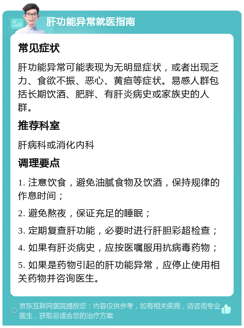 肝功能异常就医指南 常见症状 肝功能异常可能表现为无明显症状，或者出现乏力、食欲不振、恶心、黄疸等症状。易感人群包括长期饮酒、肥胖、有肝炎病史或家族史的人群。 推荐科室 肝病科或消化内科 调理要点 1. 注意饮食，避免油腻食物及饮酒，保持规律的作息时间； 2. 避免熬夜，保证充足的睡眠； 3. 定期复查肝功能，必要时进行肝胆彩超检查； 4. 如果有肝炎病史，应按医嘱服用抗病毒药物； 5. 如果是药物引起的肝功能异常，应停止使用相关药物并咨询医生。