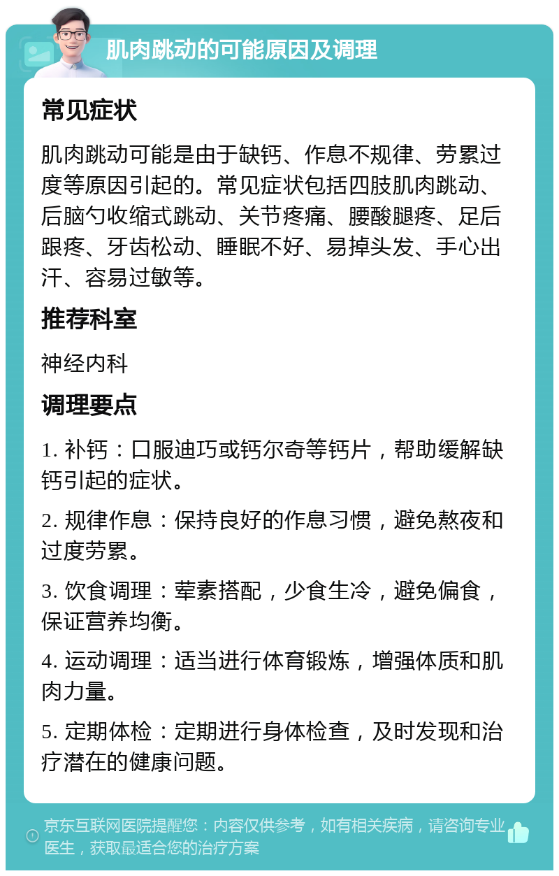 肌肉跳动的可能原因及调理 常见症状 肌肉跳动可能是由于缺钙、作息不规律、劳累过度等原因引起的。常见症状包括四肢肌肉跳动、后脑勺收缩式跳动、关节疼痛、腰酸腿疼、足后跟疼、牙齿松动、睡眠不好、易掉头发、手心出汗、容易过敏等。 推荐科室 神经内科 调理要点 1. 补钙：口服迪巧或钙尔奇等钙片，帮助缓解缺钙引起的症状。 2. 规律作息：保持良好的作息习惯，避免熬夜和过度劳累。 3. 饮食调理：荤素搭配，少食生冷，避免偏食，保证营养均衡。 4. 运动调理：适当进行体育锻炼，增强体质和肌肉力量。 5. 定期体检：定期进行身体检查，及时发现和治疗潜在的健康问题。