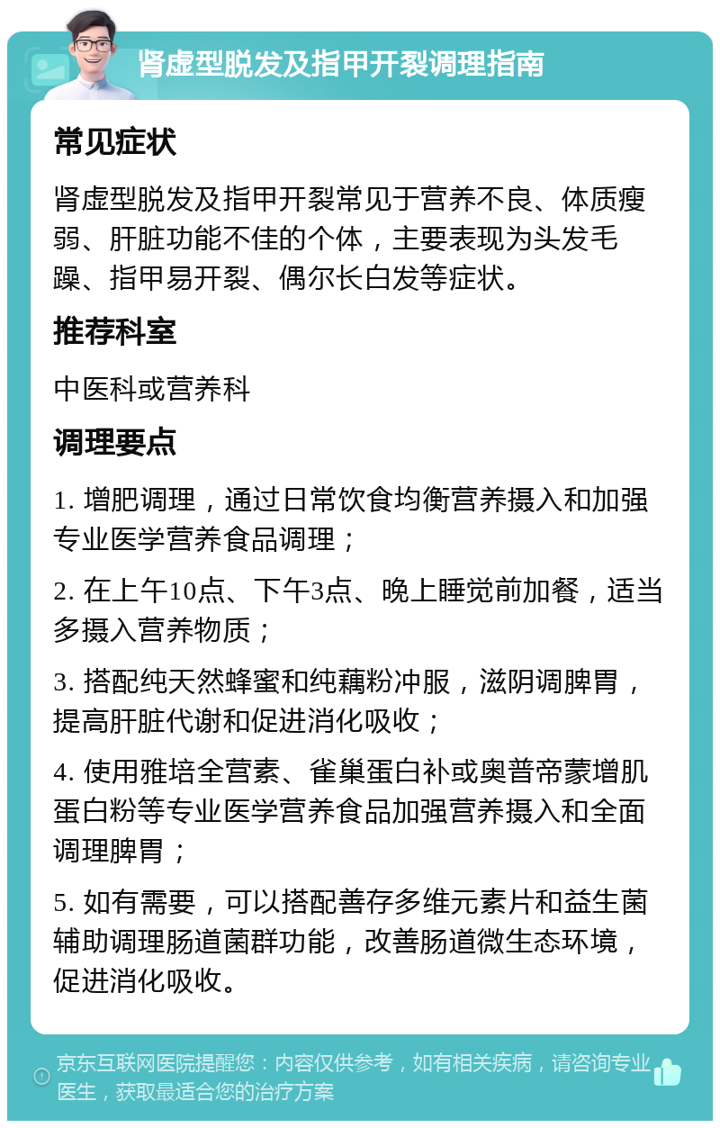 肾虚型脱发及指甲开裂调理指南 常见症状 肾虚型脱发及指甲开裂常见于营养不良、体质瘦弱、肝脏功能不佳的个体，主要表现为头发毛躁、指甲易开裂、偶尔长白发等症状。 推荐科室 中医科或营养科 调理要点 1. 增肥调理，通过日常饮食均衡营养摄入和加强专业医学营养食品调理； 2. 在上午10点、下午3点、晚上睡觉前加餐，适当多摄入营养物质； 3. 搭配纯天然蜂蜜和纯藕粉冲服，滋阴调脾胃，提高肝脏代谢和促进消化吸收； 4. 使用雅培全营素、雀巢蛋白补或奥普帝蒙增肌蛋白粉等专业医学营养食品加强营养摄入和全面调理脾胃； 5. 如有需要，可以搭配善存多维元素片和益生菌辅助调理肠道菌群功能，改善肠道微生态环境，促进消化吸收。