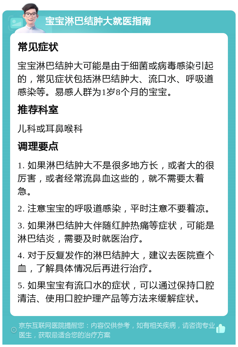 宝宝淋巴结肿大就医指南 常见症状 宝宝淋巴结肿大可能是由于细菌或病毒感染引起的，常见症状包括淋巴结肿大、流口水、呼吸道感染等。易感人群为1岁8个月的宝宝。 推荐科室 儿科或耳鼻喉科 调理要点 1. 如果淋巴结肿大不是很多地方长，或者大的很厉害，或者经常流鼻血这些的，就不需要太着急。 2. 注意宝宝的呼吸道感染，平时注意不要着凉。 3. 如果淋巴结肿大伴随红肿热痛等症状，可能是淋巴结炎，需要及时就医治疗。 4. 对于反复发作的淋巴结肿大，建议去医院查个血，了解具体情况后再进行治疗。 5. 如果宝宝有流口水的症状，可以通过保持口腔清洁、使用口腔护理产品等方法来缓解症状。