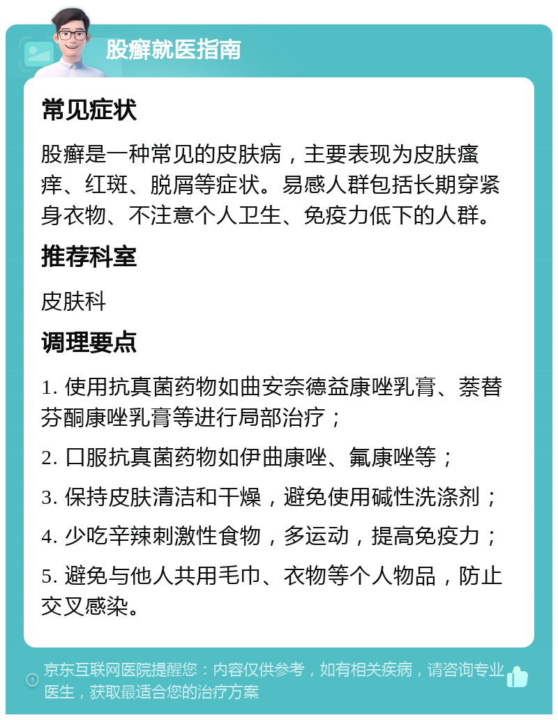 股癣就医指南 常见症状 股癣是一种常见的皮肤病，主要表现为皮肤瘙痒、红斑、脱屑等症状。易感人群包括长期穿紧身衣物、不注意个人卫生、免疫力低下的人群。 推荐科室 皮肤科 调理要点 1. 使用抗真菌药物如曲安奈德益康唑乳膏、萘替芬酮康唑乳膏等进行局部治疗； 2. 口服抗真菌药物如伊曲康唑、氟康唑等； 3. 保持皮肤清洁和干燥，避免使用碱性洗涤剂； 4. 少吃辛辣刺激性食物，多运动，提高免疫力； 5. 避免与他人共用毛巾、衣物等个人物品，防止交叉感染。