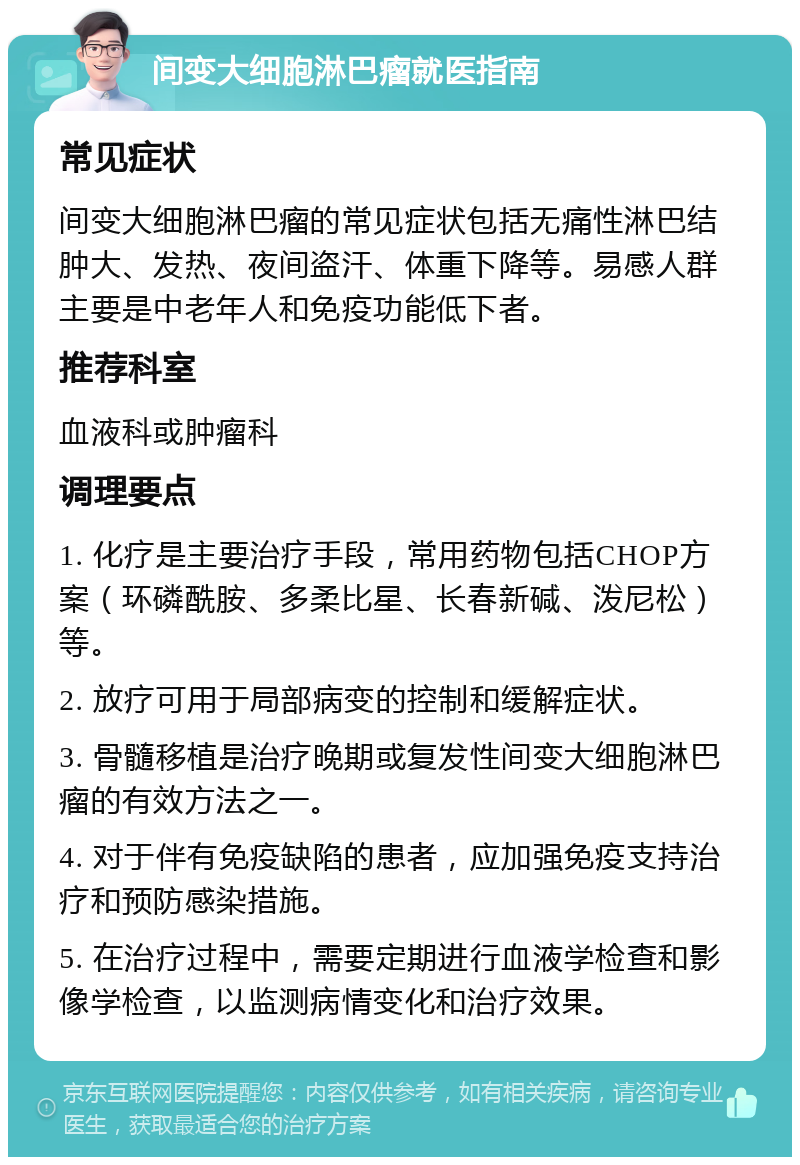 间变大细胞淋巴瘤就医指南 常见症状 间变大细胞淋巴瘤的常见症状包括无痛性淋巴结肿大、发热、夜间盗汗、体重下降等。易感人群主要是中老年人和免疫功能低下者。 推荐科室 血液科或肿瘤科 调理要点 1. 化疗是主要治疗手段，常用药物包括CHOP方案（环磷酰胺、多柔比星、长春新碱、泼尼松）等。 2. 放疗可用于局部病变的控制和缓解症状。 3. 骨髓移植是治疗晚期或复发性间变大细胞淋巴瘤的有效方法之一。 4. 对于伴有免疫缺陷的患者，应加强免疫支持治疗和预防感染措施。 5. 在治疗过程中，需要定期进行血液学检查和影像学检查，以监测病情变化和治疗效果。