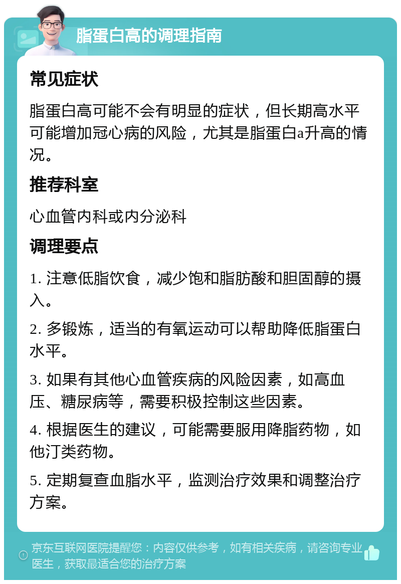 脂蛋白高的调理指南 常见症状 脂蛋白高可能不会有明显的症状，但长期高水平可能增加冠心病的风险，尤其是脂蛋白a升高的情况。 推荐科室 心血管内科或内分泌科 调理要点 1. 注意低脂饮食，减少饱和脂肪酸和胆固醇的摄入。 2. 多锻炼，适当的有氧运动可以帮助降低脂蛋白水平。 3. 如果有其他心血管疾病的风险因素，如高血压、糖尿病等，需要积极控制这些因素。 4. 根据医生的建议，可能需要服用降脂药物，如他汀类药物。 5. 定期复查血脂水平，监测治疗效果和调整治疗方案。