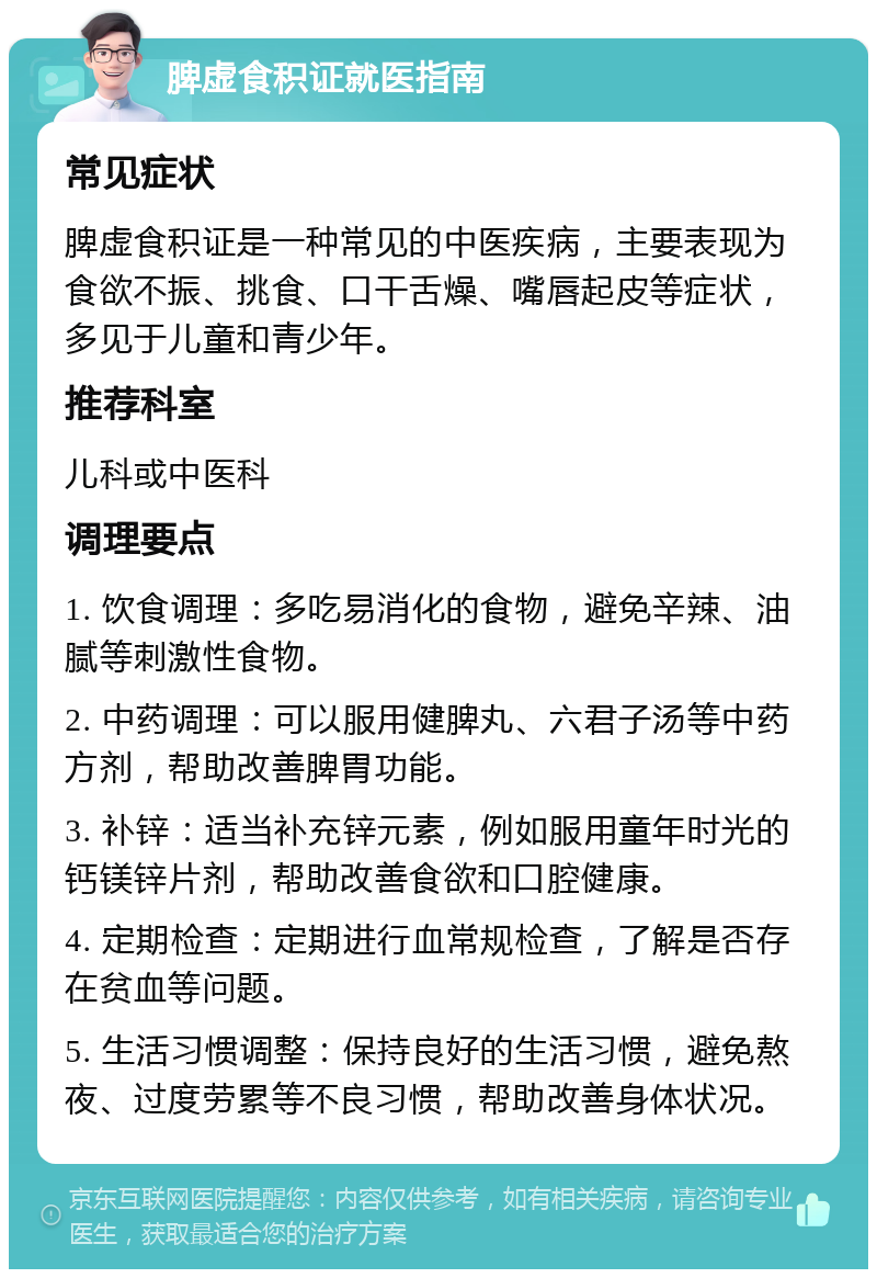 脾虚食积证就医指南 常见症状 脾虚食积证是一种常见的中医疾病，主要表现为食欲不振、挑食、口干舌燥、嘴唇起皮等症状，多见于儿童和青少年。 推荐科室 儿科或中医科 调理要点 1. 饮食调理：多吃易消化的食物，避免辛辣、油腻等刺激性食物。 2. 中药调理：可以服用健脾丸、六君子汤等中药方剂，帮助改善脾胃功能。 3. 补锌：适当补充锌元素，例如服用童年时光的钙镁锌片剂，帮助改善食欲和口腔健康。 4. 定期检查：定期进行血常规检查，了解是否存在贫血等问题。 5. 生活习惯调整：保持良好的生活习惯，避免熬夜、过度劳累等不良习惯，帮助改善身体状况。