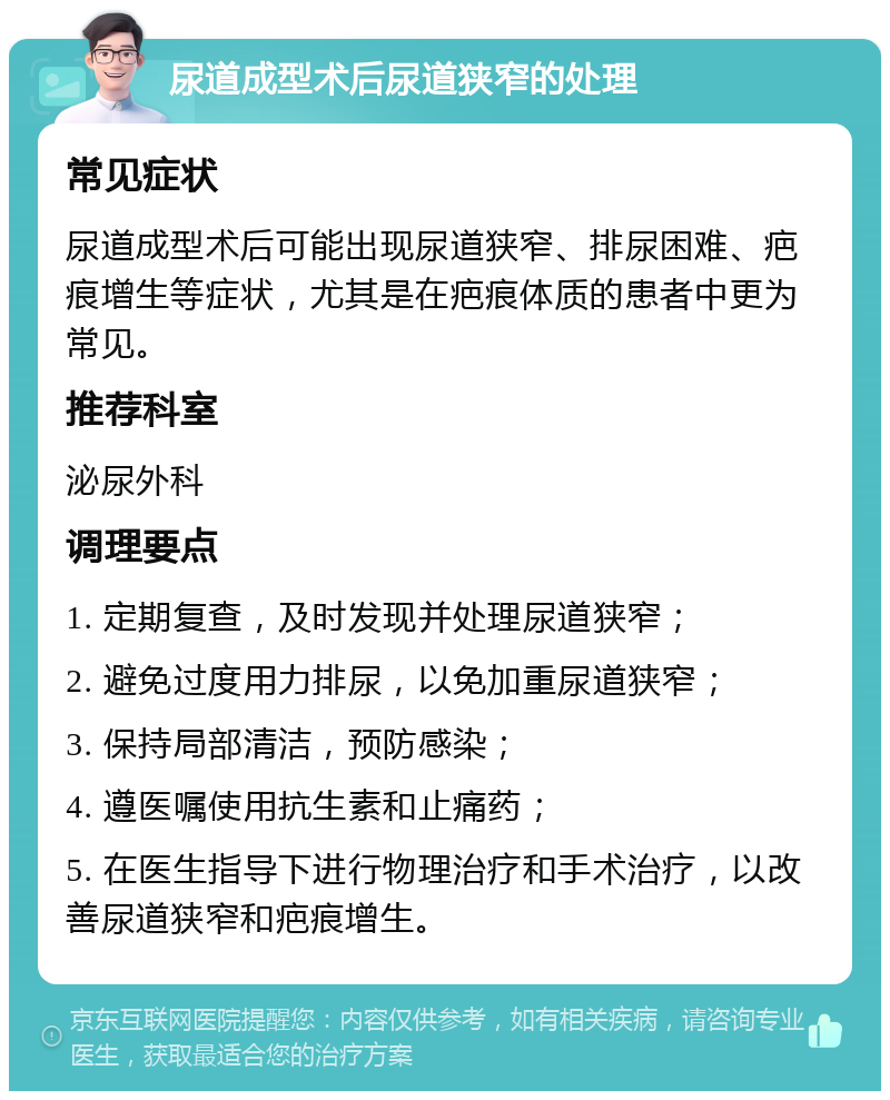 尿道成型术后尿道狭窄的处理 常见症状 尿道成型术后可能出现尿道狭窄、排尿困难、疤痕增生等症状，尤其是在疤痕体质的患者中更为常见。 推荐科室 泌尿外科 调理要点 1. 定期复查，及时发现并处理尿道狭窄； 2. 避免过度用力排尿，以免加重尿道狭窄； 3. 保持局部清洁，预防感染； 4. 遵医嘱使用抗生素和止痛药； 5. 在医生指导下进行物理治疗和手术治疗，以改善尿道狭窄和疤痕增生。