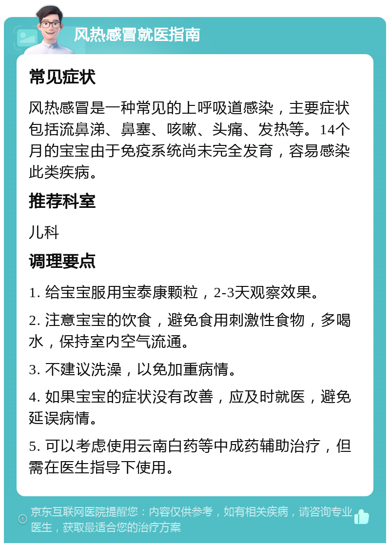 风热感冒就医指南 常见症状 风热感冒是一种常见的上呼吸道感染，主要症状包括流鼻涕、鼻塞、咳嗽、头痛、发热等。14个月的宝宝由于免疫系统尚未完全发育，容易感染此类疾病。 推荐科室 儿科 调理要点 1. 给宝宝服用宝泰康颗粒，2-3天观察效果。 2. 注意宝宝的饮食，避免食用刺激性食物，多喝水，保持室内空气流通。 3. 不建议洗澡，以免加重病情。 4. 如果宝宝的症状没有改善，应及时就医，避免延误病情。 5. 可以考虑使用云南白药等中成药辅助治疗，但需在医生指导下使用。