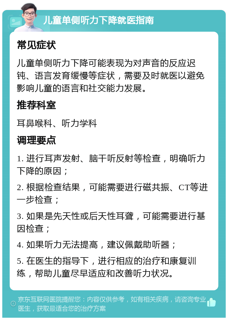 儿童单侧听力下降就医指南 常见症状 儿童单侧听力下降可能表现为对声音的反应迟钝、语言发育缓慢等症状，需要及时就医以避免影响儿童的语言和社交能力发展。 推荐科室 耳鼻喉科、听力学科 调理要点 1. 进行耳声发射、脑干听反射等检查，明确听力下降的原因； 2. 根据检查结果，可能需要进行磁共振、CT等进一步检查； 3. 如果是先天性或后天性耳聋，可能需要进行基因检查； 4. 如果听力无法提高，建议佩戴助听器； 5. 在医生的指导下，进行相应的治疗和康复训练，帮助儿童尽早适应和改善听力状况。