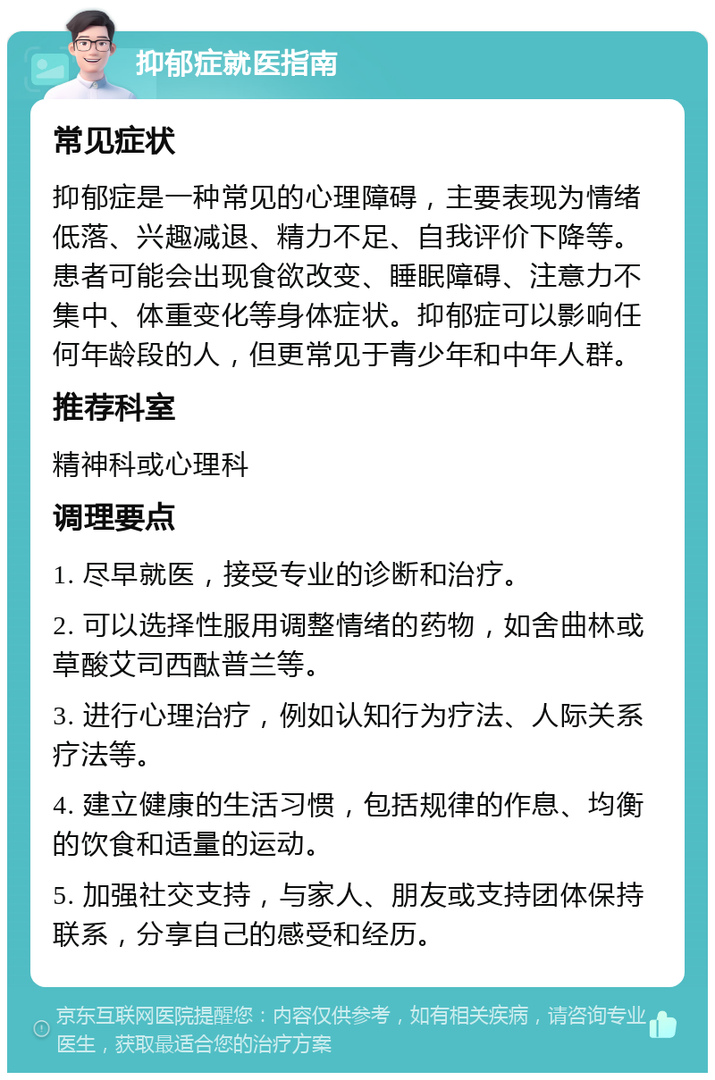 抑郁症就医指南 常见症状 抑郁症是一种常见的心理障碍，主要表现为情绪低落、兴趣减退、精力不足、自我评价下降等。患者可能会出现食欲改变、睡眠障碍、注意力不集中、体重变化等身体症状。抑郁症可以影响任何年龄段的人，但更常见于青少年和中年人群。 推荐科室 精神科或心理科 调理要点 1. 尽早就医，接受专业的诊断和治疗。 2. 可以选择性服用调整情绪的药物，如舍曲林或草酸艾司西酞普兰等。 3. 进行心理治疗，例如认知行为疗法、人际关系疗法等。 4. 建立健康的生活习惯，包括规律的作息、均衡的饮食和适量的运动。 5. 加强社交支持，与家人、朋友或支持团体保持联系，分享自己的感受和经历。