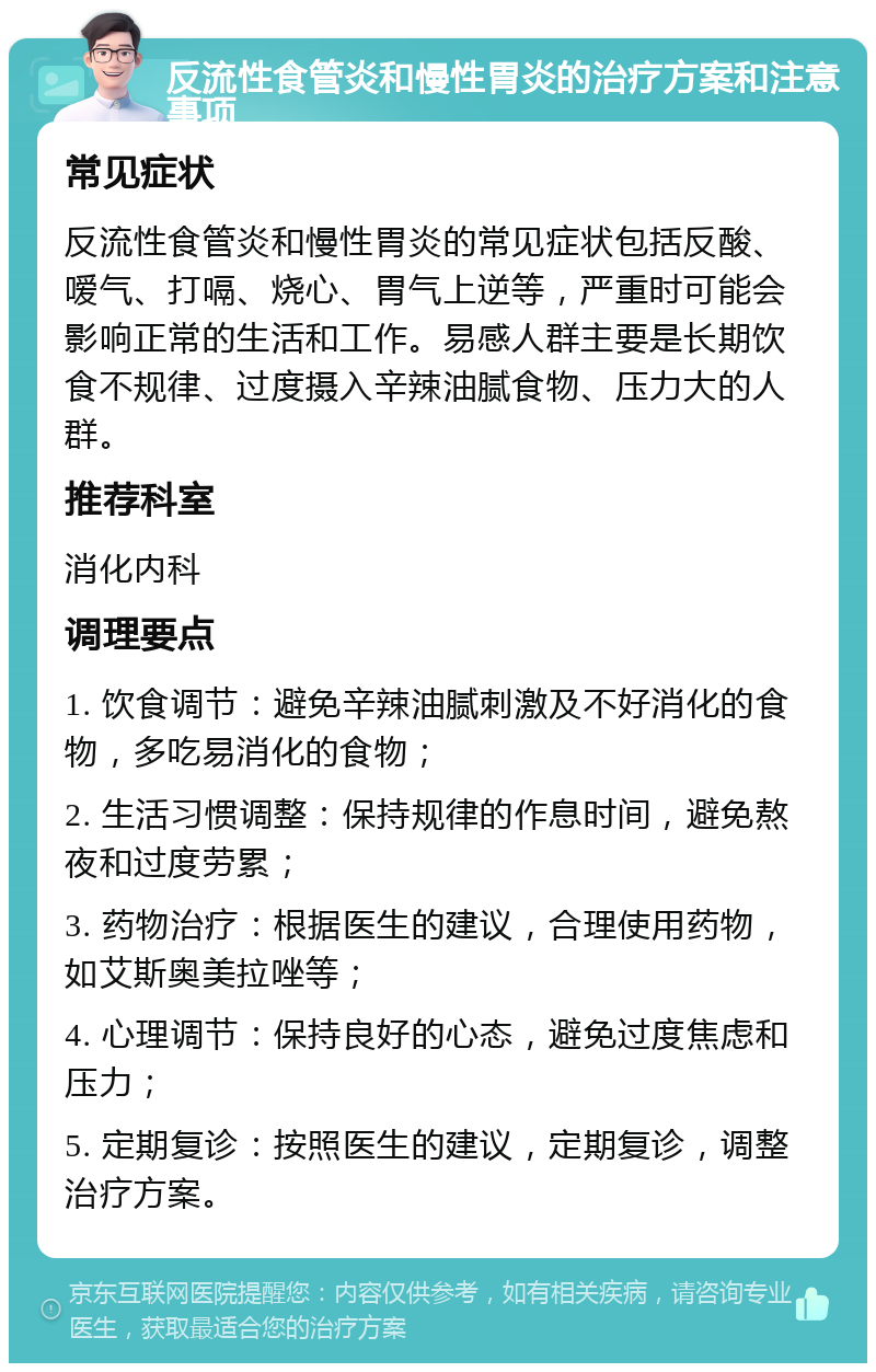 反流性食管炎和慢性胃炎的治疗方案和注意事项 常见症状 反流性食管炎和慢性胃炎的常见症状包括反酸、嗳气、打嗝、烧心、胃气上逆等，严重时可能会影响正常的生活和工作。易感人群主要是长期饮食不规律、过度摄入辛辣油腻食物、压力大的人群。 推荐科室 消化内科 调理要点 1. 饮食调节：避免辛辣油腻刺激及不好消化的食物，多吃易消化的食物； 2. 生活习惯调整：保持规律的作息时间，避免熬夜和过度劳累； 3. 药物治疗：根据医生的建议，合理使用药物，如艾斯奥美拉唑等； 4. 心理调节：保持良好的心态，避免过度焦虑和压力； 5. 定期复诊：按照医生的建议，定期复诊，调整治疗方案。