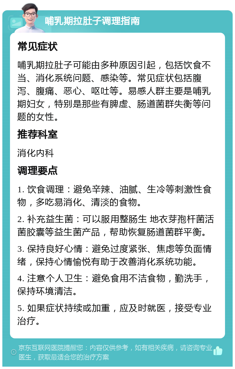 哺乳期拉肚子调理指南 常见症状 哺乳期拉肚子可能由多种原因引起，包括饮食不当、消化系统问题、感染等。常见症状包括腹泻、腹痛、恶心、呕吐等。易感人群主要是哺乳期妇女，特别是那些有脾虚、肠道菌群失衡等问题的女性。 推荐科室 消化内科 调理要点 1. 饮食调理：避免辛辣、油腻、生冷等刺激性食物，多吃易消化、清淡的食物。 2. 补充益生菌：可以服用整肠生 地衣芽孢杆菌活菌胶囊等益生菌产品，帮助恢复肠道菌群平衡。 3. 保持良好心情：避免过度紧张、焦虑等负面情绪，保持心情愉悦有助于改善消化系统功能。 4. 注意个人卫生：避免食用不洁食物，勤洗手，保持环境清洁。 5. 如果症状持续或加重，应及时就医，接受专业治疗。