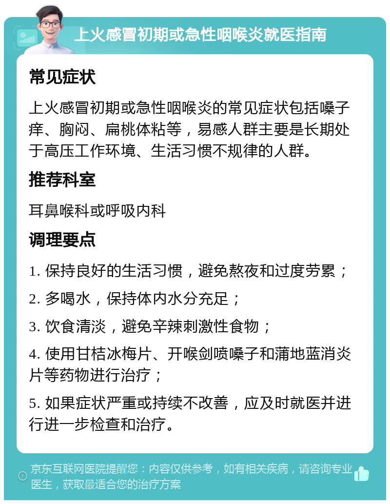 上火感冒初期或急性咽喉炎就医指南 常见症状 上火感冒初期或急性咽喉炎的常见症状包括嗓子痒、胸闷、扁桃体粘等，易感人群主要是长期处于高压工作环境、生活习惯不规律的人群。 推荐科室 耳鼻喉科或呼吸内科 调理要点 1. 保持良好的生活习惯，避免熬夜和过度劳累； 2. 多喝水，保持体内水分充足； 3. 饮食清淡，避免辛辣刺激性食物； 4. 使用甘桔冰梅片、开喉剑喷嗓子和蒲地蓝消炎片等药物进行治疗； 5. 如果症状严重或持续不改善，应及时就医并进行进一步检查和治疗。