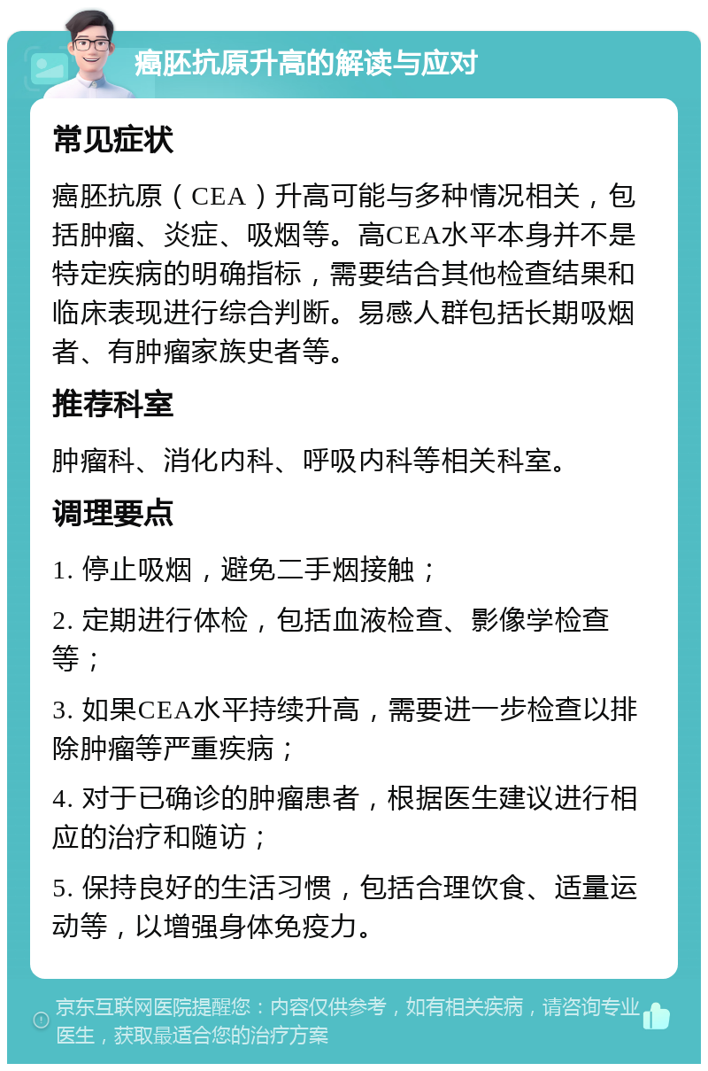 癌胚抗原升高的解读与应对 常见症状 癌胚抗原（CEA）升高可能与多种情况相关，包括肿瘤、炎症、吸烟等。高CEA水平本身并不是特定疾病的明确指标，需要结合其他检查结果和临床表现进行综合判断。易感人群包括长期吸烟者、有肿瘤家族史者等。 推荐科室 肿瘤科、消化内科、呼吸内科等相关科室。 调理要点 1. 停止吸烟，避免二手烟接触； 2. 定期进行体检，包括血液检查、影像学检查等； 3. 如果CEA水平持续升高，需要进一步检查以排除肿瘤等严重疾病； 4. 对于已确诊的肿瘤患者，根据医生建议进行相应的治疗和随访； 5. 保持良好的生活习惯，包括合理饮食、适量运动等，以增强身体免疫力。