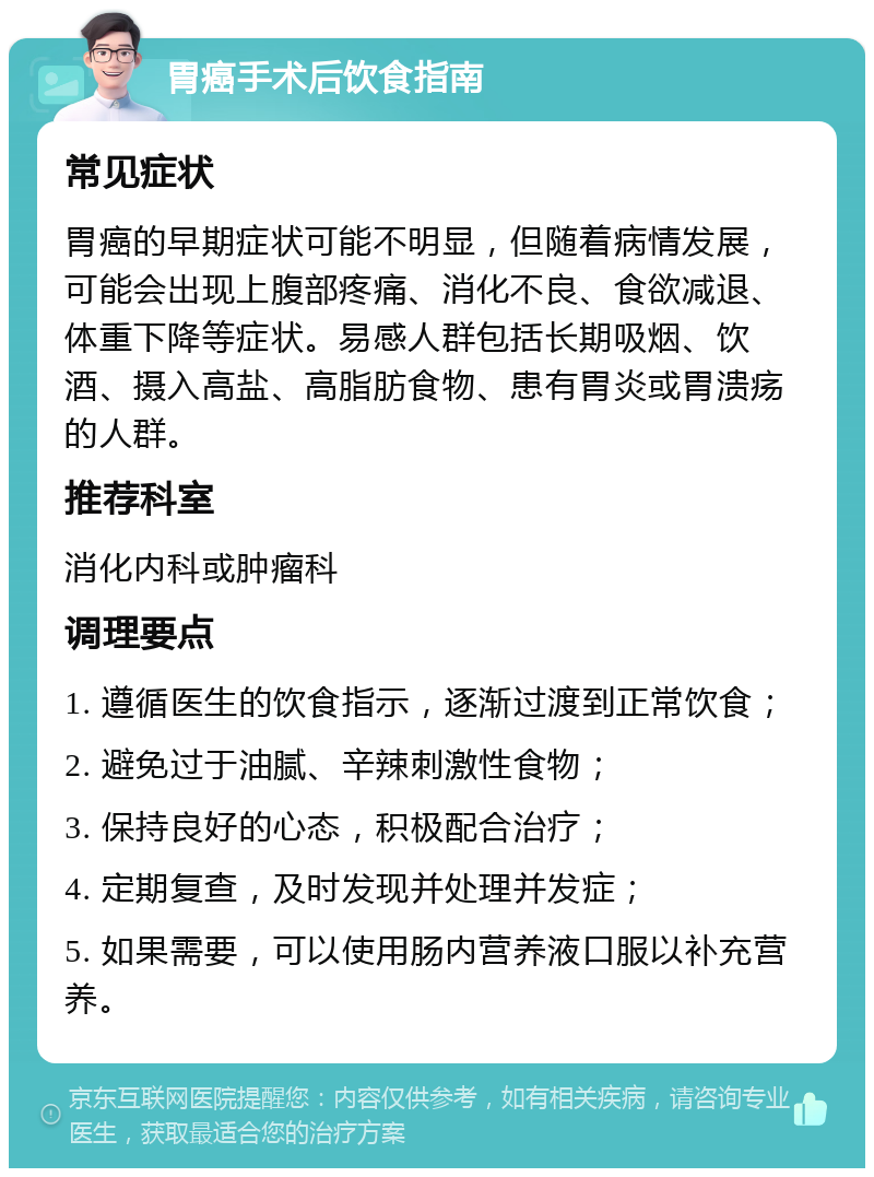 胃癌手术后饮食指南 常见症状 胃癌的早期症状可能不明显，但随着病情发展，可能会出现上腹部疼痛、消化不良、食欲减退、体重下降等症状。易感人群包括长期吸烟、饮酒、摄入高盐、高脂肪食物、患有胃炎或胃溃疡的人群。 推荐科室 消化内科或肿瘤科 调理要点 1. 遵循医生的饮食指示，逐渐过渡到正常饮食； 2. 避免过于油腻、辛辣刺激性食物； 3. 保持良好的心态，积极配合治疗； 4. 定期复查，及时发现并处理并发症； 5. 如果需要，可以使用肠内营养液口服以补充营养。